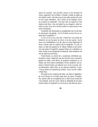 spuse de monah. Am deschis cartea şi am început să
citesc capitolul I de la Matei. Citindu-1 până la capăt nu
am înţeles nimic, dar din nou mi-am adus aminte de ceea
ce mi-a spus monahul: „Nu-i nimic că nu înţelegi, citeş-
te-o numai cu stăruinţă". Am mai citit un capitol şi l-am
înţeles mai bine. Am citit până la ora stingerii, când ni-
meni nu mai avea voie să iasă; astfel, în seara aceea n-am
mers la băutură.
Sculându-mă dimineaţa şi pregătindu-mă să mă duc
la cârciumă, mă gândii: „Ce-ar fi dacă aş mai citi un ca-
pitol din Evanghelie ?"
îl citii şi nu m-am mai dus. Când îmi veni pofta de
băutură, iar am început să citesc şi m-am uşurat. Acest
lucru m-a îmbărbătat şi ori de câte ori eram îndemnat să
beau, citeam câte un capitol din Evanghelie. Cu cât ci-
team, cu atât mă uşuram şi, în sfârşit, îndată ce am termi-
nat cele patru Evanghelii, patima beţiei mi-a dispărut cu
totul, încât m-am dezgustat de băutură. Sunt douăzeci de
ani de când nu mai beau.
Toată lumea s-a mirat de o asemenea schimbare pe-
trecută cu mine. După trei ani am fost din nou avansat în
gradul de ofiţer, mai târziu, în gradele următoare şi, în
sfârşit, am fost numit comandant. M-am căsătorit, am ni-
merit o femeie bună, am adunat ceva avere şi acum, sla-
vă Domnului, trăim bine şi, pe măsura puterilor, îi aju-
*?m pe săraci şi îi primim pe străini. Am şi un fiu, ofiţer;
e băiat bun.
De când m-am vindecat de beţie, am făcut o făgăduin-
ţă, ca în fiecare zi, în toată viaţa mea, să citesc Evanghe-
lia, anume câte un evanghelist pe zi, fără să ţin seama de
vreo piedică. Aşa fac acum. Dacă se întâmplă să am prea
multe treburi în legătură cu serviciul şi mă obosesc prea
30
 
