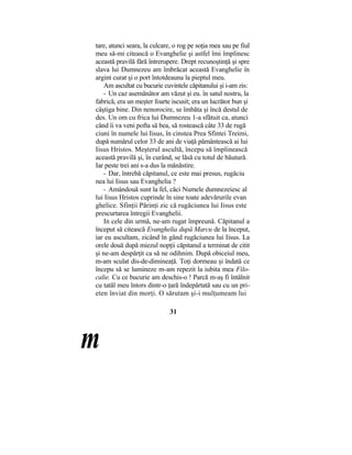 tare, atunci seara, la culcare, o rog pe soţia mea sau pe fiul
meu să-mi citească o Evanghelie şi astfel îmi împlinesc
această pravilă fără întrerupere. Drept recunoştinţă şi spre
slava lui Dumnezeu am îmbrăcat această Evanghelie în
argint curat şi o port întotdeauna la pieptul meu.
Am ascultat cu bucurie cuvintele căpitanului şi i-am zis:
- Un caz asemănător am văzut şi eu. în satul nostru, la
fabrică, era un meşter foarte iscusit; era un lucrător bun şi
câştiga bine. Din nenorocire, se îmbăta şi încă destul de
des. Un om cu frica lui Dumnezeu 1-a sfătuit ca, atunci
când îi va veni pofta să bea, să rostească câte 33 de rugă
ciuni în numele lui Iisus, în cinstea Prea Sfintei Treimi,
după numărul celor 33 de ani de viaţă pământească ai lui
Iisus Hristos. Meşterul ascultă, începu să împlinească
această pravilă şi, în curând, se lăsă cu totul de băutură.
Iar peste trei ani s-a dus la mănăstire.
- Dar, întrebă căpitanul, ce este mai presus, rugăciu
nea lui Iisus sau Evanghelia ?
- Amândouă sunt la fel, căci Numele dumnezeiesc al
lui Iisus Hristos cuprinde în sine toate adevărurile evan
ghelice. Sfinţii Părinţi zic că rugăciunea lui Iisus este
prescurtarea întregii Evanghelii.
In cele din urmă, ne-am rugat împreună. Căpitanul a
început să citească Evanghelia după Marcu de la început,
iar eu ascultam, zicând în gând rugăciunea lui Iisus. La
orele două după miezul nopţii căpitanul a terminat de citit
şi ne-am despărţit ca să ne odihnim. După obiceiul meu,
m-am sculat dis-de-dimineaţă. Toţi dormeau şi îndată ce
începu să se lumineze m-am repezit la iubita mea Filo-
calie. Cu ce bucurie am deschis-o ! Parcă m-aş fi întâlnit
cu tatăl meu întors dintr-o ţară îndepărtată sau cu un pri-
eten înviat din morţi. O sărutam şi-i mulţumeam lui
31
m
 