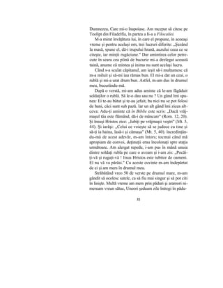Dumnezeu, Care mi-o înapoiase. Am mceput să citesc pe
Teolipt din Filadelfia, în partea a Ii-a a Filocaliei.
M-a mirat învăţătura lui, în care el propune, în aceeaşi
vreme şi pentru acelaşi om, trei lucruri diferite: „Şezând
la masă, spune el, dă-i trupului hrană, auzului ceea ce se
citeşte, iar minţii rugăciune." Dar amintirea celor petre-
cute în seara cea plină de bucurie mi-a dezlegat această
taină, anume că mintea şi inima nu sunt acelaşi lucru.
Când s-a sculat căpitanul, am ieşit să-i mulţumesc că
m-a miluit şi să-mi iau rămas bun. El mi-a dat un ceai, o
rublă şi mi-a urat drum bun. Astfel, m-am dus în drumul
meu, bucurându-mă.
După o verstă, mi-am adus aminte că le-am făgăduit
soldaţilor o rublă. Să le-o dau sau nu ? Un gând îmi spu-
nea: Ei te-au bătut şi te-au jefuit, ba nici nu se pot folosi
de bani, căci sunt sub pază. Iar un alt gând îmi zicea alt-
ceva: Adu-ţi aminte că în Biblie este scris: „Dacă vrăj-
maşul tău este flămând, dă-i de mâncare" (Rom. 12, 20).
Şi însuşi Hristos zice: „Iubiţi pe vrăjmaşii voştri" (Mt. 5,
44). Şi iarăşi: „Celui ce voieşte să se judece cu tine şi
să-ţi ia haina, lasă-i şi cămaşa" (Mt. 5, 40). încredinţân-
du-mă de acest adevăr, m-am întors; tocmai când mă
apropiam de convoi, deţinuţii erau încolonaţi spre staţia
următoare. Am alergat repede, i-am pus în mână unuia
dintre soldaţi rubla pe care o aveam şi i-am zis: „Pocăi-
ţi-vă şi rugaţi-vă ! Iisus Hristos este iubitor de oameni.
El nu vă va părăsi." Cu aceste cuvinte m-am îndepărtat
de ei şi am mers în drumul meu.
Străbătând vreo 50 de verste pe drumul mare, m-am
gândit să ocolesc satele, ca să fiu mai singur şi să pot citi
în linişte. Multă vreme am mers prin păduri şi arareori ni-
meream vreun sătuc, Uneori şedeam zile întregi în pădu-
32
 