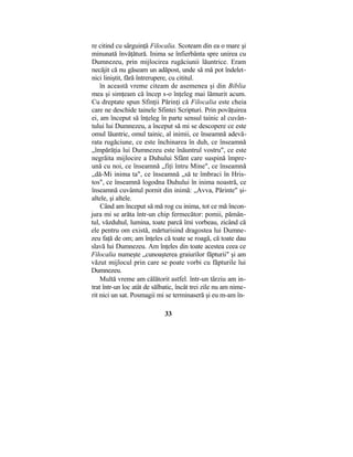 re citind cu sârguinţă Filocalia. Scoteam din ea o mare şi
minunată învăţătură. Inima se înfierbânta spre unirea cu
Dumnezeu, prin mijlocirea rugăciunii lăuntrice. Eram
necăjit că nu găseam un adăpost, unde să mă pot îndelet-
nici liniştit, fără întrerupere, cu cititul.
în această vreme citeam de asemenea şi din Biblia
mea şi simţeam că încep s-o înţeleg mai lămurit acum.
Cu dreptate spun Sfinţii Părinţi că Filocalia este cheia
care ne deschide tainele Sfintei Scripturi. Prin povăţuirea
ei, am început să înţeleg în parte sensul tainic al cuvân-
tului lui Dumnezeu, a început să mi se descopere ce este
omul lăuntric, omul tainic, al inimii, ce înseamnă adevă-
rata rugăciune, ce este închinarea în duh, ce înseamnă
„împărăţia lui Dumnezeu este înăuntrul vostru", ce este
negrăita mijlocire a Duhului Sfânt care suspină împre-
ună cu noi, ce înseamnă „fiţi întru Mine", ce înseamnă
„dă-Mi inima ta", ce înseamnă „să te îmbraci în Hris-
tos", ce înseamnă logodna Duhului în inima noastră, ce
înseamnă cuvântul pornit din inimă: „Avva, Părinte" şi-
altele, şi altele.
Când am început să mă rog cu inima, tot ce mă încon-
jura mi se arăta într-un chip fermecător: pomii, pămân-
tul, văzduhul, lumina, toate parcă îmi vorbeau, zicând că
ele pentru om există, mărturisind dragostea lui Dumne-
zeu faţă de om; am înţeles că toate se roagă, că toate dau
slavă lui Dumnezeu. Am înţeles din toate acestea ceea ce
Filocalia numeşte „cunoaşterea graiurilor făpturii" şi am
văzut mijlocul prin care se poate vorbi cu făpturile lui
Dumnezeu.
Multă vreme am călătorit astfel. într-un târziu am in-
trat într-un loc atât de sălbatic, încât trei zile nu am nime-
rit nici un sat. Posmagii mi se terminaseră şi eu m-am în-
33
 