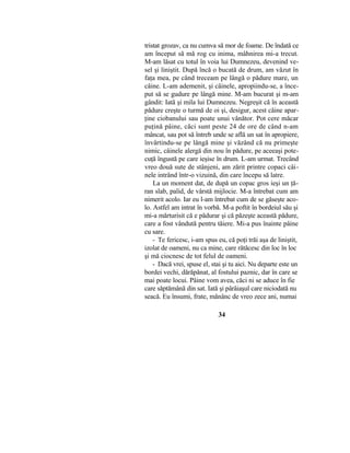tristat grozav, ca nu cumva să mor de foame. De îndată ce
am început să mă rog cu inima, mâhnirea mi-a trecut.
M-am lăsat cu totul în voia lui Dumnezeu, devenind ve-
sel şi liniştit. După încă o bucată de drum, am văzut în
faţa mea, pe când treceam pe lângă o pădure mare, un
câine. L-am ademenit, şi câinele, apropiindu-se, a înce-
put să se gudure pe lângă mine. M-am bucurat şi m-am
gândit: Iată şi mila lui Dumnezeu. Negreşit că în această
pădure creşte o turmă de oi şi, desigur, acest câine apar-
ţine ciobanului sau poate unui vânător. Pot cere măcar
puţină pâine, căci sunt peste 24 de ore de când n-am
mâncat, sau pot să întreb unde se află un sat în apropiere,
învârtindu-se pe lângă mine şi văzând că nu primeşte
nimic, câinele alergă din nou în pădure, pe aceeaşi pote-
cuţă îngustă pe care ieşise în drum. L-am urmat. Trecând
vreo două sute de stânjeni, am zărit printre copaci câi-
nele intrând într-o vizuină, din care începu să latre.
La un moment dat, de după un copac gros ieşi un ţă-
ran slab, palid, de vârstă mijlocie. M-a întrebat cum am
nimerit acolo. Iar eu l-am întrebat cum de se găseşte aco-
lo. Astfel am intrat în vorbă. M-a poftit în bordeiul său şi
mi-a mărturisit că e pădurar şi că păzeşte această pădure,
care a fost vândută pentru tăiere. Mi-a pus înainte pâine
cu sare.
- Te fericesc, i-am spus eu, că poţi trăi aşa de liniştit,
izolat de oameni, nu ca mine, care rătăcesc din loc în loc
şi mă ciocnesc de tot felul de oameni.
- Dacă vrei, spuse el, stai şi tu aici. Nu departe este un
bordei vechi, dărăpănat, al fostului paznic, dar în care se
mai poate locui. Pâine vom avea, căci ni se aduce în fie
care săptămână din sat. Iată şi pârâiaşul care niciodată nu
seacă. Eu însumi, frate, mănânc de vreo zece ani, numai
34
 