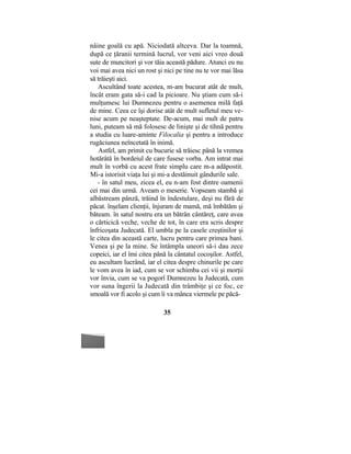 nâine goală cu apă. Niciodată altceva. Dar la toamnă,
după ce ţăranii termină lucrul, vor veni aici vreo două
sute de muncitori şi vor tăia această pădure. Atunci eu nu
voi mai avea nici un rost şi nici pe tine nu te vor mai lăsa
să trăieşti aici.
Ascultând toate acestea, m-am bucurat atât de mult,
încât eram gata să-i cad la picioare. Nu ştiam cum să-i
mulţumesc lui Dumnezeu pentru o asemenea milă faţă
de mine. Ceea ce îşi dorise atât de mult sufletul meu ve-
nise acum pe neaşteptate. De-acum, mai mult de patru
luni, puteam să mă folosesc de linişte şi de tihnă pentru
a studia cu luare-aminte Filocalia şi pentru a introduce
rugăciunea neîncetată în inimă.
Astfel, am primit cu bucurie să trăiesc până la vremea
hotărâtă în bordeiul de care fusese vorba. Am intrat mai
mult în vorbă cu acest frate simplu care m-a adăpostit.
Mi-a istorisit viaţa lui şi mi-a destăinuit gândurile sale.
- în satul meu, zicea el, eu n-am fost dintre oamenii
cei mai din urmă. Aveam o meserie. Vopseam stambă şi
aîbăstream pânză, trăind în îndestulare, deşi nu fără de
păcat. înşelam clienţii, înjuram de mamă, mă îmbătăm şi
băteam. în satul nostru era un bătrân cântăreţ, care avea
o cărticică veche, veche de tot, în care era scris despre
înfricoşata Judecată. El umbla pe la casele creştinilor şi
le citea din această carte, lucru pentru care primea bani.
Venea şi pe la mine. Se întâmpla uneori să-i dau zece
copeici, iar el îmi citea până la cântatul cocoşilor. Astfel,
eu ascultam lucrând, iar el citea despre chinurile pe care
le vom avea în iad, cum se vor schimba cei vii şi morţii
vor învia, cum se va pogorî Dumnezeu la Judecată, cum
vor suna îngerii la Judecată din trâmbiţe şi ce foc, ce
smoală vor fi acolo şi cum îi va mânca viermele pe păcă-
35
 