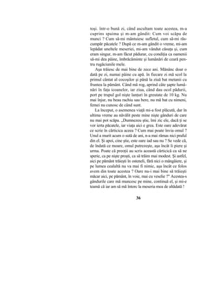 toşi. într-o bună zi, când ascultam toate acestea, m-a
cuprins spaima şi m-am gândit: Cum voi scăpa de
munci ? Cum să-mi mântuiesc sufletul, cum să-mi răs-
cumpăr păcatele ? După ce m-am gândit o vreme, mi-am
lepădat uneltele meseriei, mi-am vândut căsuţa şi, cum
eram singur, m-am făcut pădurar, cu condiţia ca oamenii
să-mi dea pâine, îmbrăcăminte şi lumânări de ceară pen-
tru rugăciunile mele.
Aşa trăiesc de mai bine de zece ani. Mănânc doar o
dată pe zi, numai pâine cu apă. în fiecare zi mă scol la
primul cântat al cocoşilor şi până la ziuă bat metanii cu
fruntea la pământ. Când mă rog, aprind câte şapte lumâ-
nări în faţa icoanelor, iar ziua, când dau ocol pădurii,
port pe trupul gol nişte lanţuri în greutate de 10 kg. Nu
mai înjur, nu beau rachiu sau bere, nu mă bat cu nimeni,
femei nu cunosc de când sunt.
La început, o asemenea viaţă mi-a fost plăcută, dar în
ultima vreme au năvălit peste mine nişte gânduri de care
nu mai pot scăpa. „Dumnezeu ştie, îmi zic ele, dacă ţi se
vor ierta păcatele, iar viaţa aici e grea. Este oare adevărat
ce scrie în cărticica aceea ? Cum mai poate învia omul ?
Unul a murit acum o sută de ani, n-a mai rămas nici praful
din el. Şi apoi, cine ştie, este oare iad sau nu ? Se vede că,
de îndată ce moare, omul putrezeşte, aşa încât îi piere şi
urma. Poate că preoţii au scris această cărticică ca să ne
sperie, ca pe nişte proşti, ca să trăim mai modest. Şi astfel,
aici pe pământ trăieşti în osteneli, fără nici o mângâiere, şi
pe lumea cealaltă nu va mai fi nimic, aşa încât ce folos
avem din toate acestea ? Oare nu-i mai bine să trăieşti
măcar aici, pe pământ, în voie, mai cu veselie ?" Acestea-s
gândurile care mă muncesc pe mine, continuă el, şi mi-e
teamă că iar am să mă întorc la meseria mea de altădată !
36
 