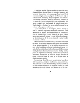 - Apucă-te, aşadar, frate să săvârşeşti neîncetat rugă-
ciunea lui lisus, că doar îţi este cu putinţă şi lesne s-o faci
în acesta singurătate; vei vedea un grabnic folos. Nu-ţi
vor veni nici gândurile cele lipsite de Dumnezeu şi ţi se
vor descoperi credinţa şi dragostea pentru lisus Hristos.
Vei înţelege cum învie morţii şi înfricoşata Judecată îţi
va părea aşa cum va fi cu adevărat. Iar în inimă vor îm-
păraţi o bucurie şi o uşurinţă atât de mare în urma rugă-
ciunii, încât te vei mira şi nu te vei mai plictisi, nici nu te
vei mai tulbura pentru mântuire.
Apoi i-am explicat, pe cât am putut, cum să înceapă şi
cum să continue rugăciunea neîncetată a lui lisus, cum
porunceşte în această privinţă Cuvântul lui Dumnezeu,
cum ne învaţă Sfinţii Părinţi. După cât se părea, era de
acord cu propunerile mele şi s-a mai liniştit. După aceas-
ta, despărţindu-mă de el, m-am închis în vechiul bordei
pe care mi-1 arătase.
Dumnezeul meu ! Câtă bucurie şi încântare am simţit
de îndată ce-am trecut pragul acestei grote sau, mai bine
zis, al acestui mormânt. El mi se înfăţişa ca un prea fru-
mos palat împărătesc, plin de toată mângâierea şi ve-
selia. Cu lacrimi de bucurie îi mulţumeam lui Dumnezeu
şi mă gândeam că acum, într-o asemenea tihnă şi linişte,
pot să-mi împlinesc cu stăruinţă lucrarea mea şi să cer de
la Domnul înţelepciune. Şi astfel am început mai întâi să
citesc Filocalia toată, pe rând, de la început până la
sfârşit, cu mare atenţie.
într-un timp destul de scurt am citit tot şi am văzut
câtă înţelepciune, sfinţenie şi adâncime se cuprind în ea.
Dar cum în ea se scrie despre multe şi felurite subiecte şi
se arată diferite învăţături ale Sfinţilor Părinţi, eu n-am
putut să le înţeleg pe toate şi să le adun la un loc pe cele
38
 