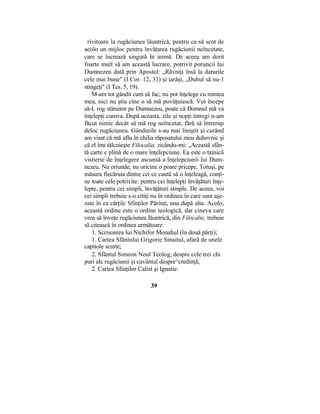 rivitoare la rugăciunea lăuntrică, pentru ca să scot de
acolo un mijloc pentru învăţarea rugăciunii neîncetate,
care se lucrează singură în inimă. De aceea am dorit
foarte mult să am această lucrare, potrivit poruncii lui
Dumnezeu dată prin Apostol: „Râvniţi însă la darurile
cele mai bune" (I Cor. 12, 31) şi iarăşi, „Duhul să nu-1
stingeţi" (I Tes. 5, 19).
M-am tot gândit cum să fac; nu pot înţelege cu mintea
mea, nici nu ştiu cine o să mă povăţuiască. Voi începe
să-L rog stăruitor pe Dumnezeu, poate că Domnul mă va
înţelepţi cumva. După aceasta, zile şi nopţi întregi n-am
făcut nimic decât să mă rog neîncetat, fără să întrerup
deloc rugăciunea. Gândurile s-au mai liniştit şi curând
am visat că mă aflu în chilia răposatului meu duhovnic şi
că el îmi tâlcuieşte Filocalia, zicându-mi: „Această sfân-
tă carte e plină de o mare înţelepciune. Ea este o tainică
vistierie de înţelegere ascunsă a înţelepciunii lui Dum-
nezeu. Nu oriunde, nu oricine o poate pricepe. Totuşi, pe
măsura fiecăruia dintre cei ce caută să o înţeleagă, conţi-
ne toate cele potrivite: pentru cei înţelepţi învăţături înţe-
lepte, pentru cei simpli, învăţături simple. De aceea, voi
cei simpli trebuie s-o citiţi nu în ordinea în care sunt aşe-
zate în ea cărţile Sfinţilor Părinţi, una după alta. Acolo,
această ordine este o ordine teologică, dar cineva care
vrea să înveţe rugăciunea lăuntrică, din Filocalie, trebuie
să citească în ordinea următoare:
1. Scrisoarea lui Nichifor Monahul (în două părţi);
1. Cartea Sfântului Grigorie Sinaitul, afară de unele
capitole scurte;
2. Sfântul Simeon Noul Teolog, despre cele trei chi
puri ale rugăciunii şi cuvântul despre^credinţă;
2. Cartea Sfinţilor Calist şi Ignatie.
39
 