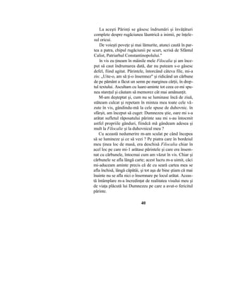 La aceşti Părinţi se găsesc îndrumări şi învăţături
complete despre rugăciunea lăuntrică a inimii, pe înţele-
sul oricui.
De voieşti poveţe şi mai lămurite, atunci caută în par-
tea a patra, chipul rugăciunii pe scurt, scrisă de Sfântul
Calist, Patriarhul Constantinopolului."
în vis eu ţineam în mâinile mele Filocalia şi am înce-
put să caut îndrumarea dată, dar nu puteam s-o găsesc
defel, fiind agitat. Părintele, întorcând câteva file, mi-a
zis: „Uite-o, am să ţi-o însemnez" şi ridicând un cărbune
de pe pământ a făcut un semn pe marginea cărţii, în drep-
tul textului. Ascultam cu luare-aminte tot ceea ce-mi spu-
nea stareţul şi căutam să memorez cât mai amănunţit.
M-am deşteptat şi, cum nu se luminase încă de ziuă,
stăteam culcat şi repetam în mintea mea toate cele vă-
zute în vis, gândindu-mă la cele spuse de duhovnic. în
sfârşit, am început să cuget: Dumnezeu ştie, oare mi s-a
arătat sufletul răposatului părinte sau mi s-au întocmit
astfel propriile gânduri, fiindcă mă gândeam adesea şi
mult la Filocalie şi la duhovnicul meu ?
Cu această nedumerire m-am sculat pe când începea
să se lumineze şi ce să vezi ? Pe piatra care în bordeiul
meu ţinea loc de masă, era deschisă Filocalia chiar în
acel loc pe care mi-1 arătase părintele şi care era însem-
nat cu cărbunele, întocmai cum am văzut în vis. Chiar şi
cărbunele se afla lângă carte; acest lucru m-a uimit, căci
mi-aduceam aminte precis că de cu seară cartea mea se
afla închisă, lângă căpătâi, şi tot aşa de bine ştiam că mai
înainte nu se afla nici o însemnare pe locul arătat. Aceas-
tă întâmplare m-a încredinţat de realitatea visului meu şi
de viaţa plăcută lui Dumnezeu pe care a avut-o fericitul
părinte.
40
 