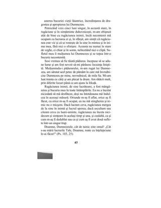 asterea bucuriei vieţii lăuntrice, încredinţarea de dra-
gostea şi apropierea lui Dumnezeu.
Petrecând vreo cinci luni singur, în această stare, în
rugăciune şi în simţăminte duhovniceşti, m-am obişnuit
atât de bine cu rugăciunea inimii, încât necontenit mă
ocupam cu lucrarea ei şi, în sfârşit, am simţit că rugăciu-
nea este vie şi că se rosteşte de la sine în mintea şi în ini-
ma mea, fără nici o sforţare. Aceasta nu numai în stare
de veghe, ci chiar şi în somn, neîncetând nici o clipă. Su-
fletul meu îi mulţumea lui Dumnezeu şi se topea într-o
bucurie necontenită.
Sosi vremea să fie tăiată pădurea. începuse să se adu-
ne lume şi am fost nevoit să-mi părăsesc locuinţa linişti-
tă. Mulţumindu-i pădurarului, m-am rugat lui Dumne-
zeu, am sărutat acel petec de pământ în care mă învredni-
cise Dumnezeu pe mine, nevrednicul, de mila Sa. Mi-am
luat traista cu cărţi şi am plecat la drum. Am rătăcit mult,
prin diferite locuri până ce am ajuns la Irkuţk.
Rugăciunea inimii, de sine lucrătoare, a fost mângâ-
ierea şi bucuria mea în toate întâmplările. Ea nu a încetat
niciodată să mă desfăteze, deşi nu întotdeauna mă îndul-
cea în aceeaşi măsură. Oriunde m-aş fi aflat, orice aş fi
făcut, cu orice m-aş fi ocupat, ea nu mă stingherea şi ni-
mic nu o micşora. Dacă lucram ceva, rugăciunea mergea
de la sine în inimă şi lucrul sporea; dacă ascultam sau
citeam ceva cu luare-aminte, rugăciunea nu înceta nici-
decum şi simţeam în acelaşi timp şi una, şi cealaltă, ca şi
cum m-aş fi dedublat sau ca şi cum aş fi avut două sufle-
te într-un singur trup.
Doamne, Dumnezeule, cât de tainic este omul! „Cât
s-au mărit lucrurile Tale, Doamne, toate cu înţelepciune
le-ai făcut!" (Ps. 103, 25).
43
 