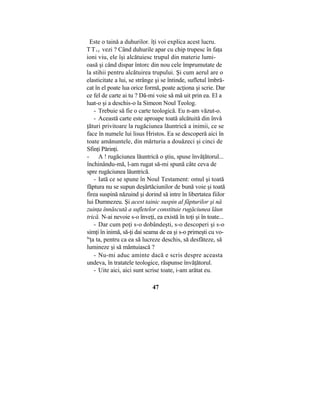 Este o taină a duhurilor. îţi voi explica acest lucru.
TTt e vezi ? Când duhurile apar cu chip trupesc în faţa
ioni viu, ele îşi alcătuiesc trupul din materie lumi-
oasă şi când dispar întorc din nou cele împrumutate de
la stihii pentru alcătuirea trupului. Şi cum aerul are o
elasticitate a lui, se strânge şi se întinde, sufletul îmbră-
cat în el poate lua orice formă, poate acţiona şi scrie. Dar
ce fel de carte ai tu ? Dă-mi voie să mă uit prin ea. El a
luat-o şi a deschis-o la Simeon Noul Teolog.
- Trebuie să fie o carte teologică. Eu n-am văzut-o.
- Această carte este aproape toată alcătuită din învă
ţături privitoare la rugăciunea lăuntrică a inimii, ce se
face în numele lui lisus Hristos. Ea se descoperă aici în
toate amănuntele, din mărturia a douăzeci şi cinci de
Sfinţi Părinţi.
- A ! rugăciunea lăuntrică o ştiu, spuse învăţătorul...
închinându-mă, l-am rugat să-mi spună câte ceva de
spre rugăciunea lăuntrică.
- Iată ce se spune în Noul Testament: omul şi toată
făptura nu se supun deşărtăciunilor de bună voie şi toată
firea suspină năzuind şi dorind să intre în libertatea fiilor
lui Dumnezeu. Şi acest tainic suspin al făpturilor şi nă
zuinţa înnăscută a sufletelor constituie rugăciunea lăun
trică. N-ai nevoie s-o înveţi, ea există în toţi şi în toate...
- Dar cum poţi s-o dobândeşti, s-o descoperi şi s-o
simţi în inimă, să-ţi dai seama de ea şi s-o primeşti cu vo-
ln
ţa ta, pentru ca ea să lucreze deschis, să desfăteze, să
lumineze şi să mântuiască ?
- Nu-mi aduc aminte dacă e scris despre aceasta
undeva, în tratatele teologice, răspunse învăţătorul.
- Uite aici, aici sunt scrise toate, i-am arătat eu.
47
 