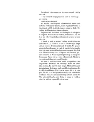 învăţătorul a luat un creion, şi-a notat numele cărţii şj
mi-a zis:
- Voi comanda negreşit această carte în Tobolsk şi 0
voi cerceta.
Apoi ne-am despărţit.
La plecare i-am mulţumit lui Dumnezeu pentru con-
vorbirea avută cu învăţătorul, m-am rugat ca Domnul să
rânduiască astfel, încât să citească măcar o dată Filo-
calia şi să-1 înţelepţească spre mântuire.
în primăvară, într-un sat, s-a întâmplat să mă opresc
la un preot. Acesta era un om bun, fără familie. Am stat
la el trei zile. Cercetându-mă în această vreme, la urmă
mi-a zis:
- Rămâi la mine, te plătesc, căci am nevoie de un om
conştiincios. Ai văzut că la noi se construieşte lângă
vechea biserică de lemn una nouă, de piatră. Nu găsesc
un om de încredere care să vadă de lucrători şi să stea în
biserică, unde se adună banii pentru construcţie. Cred că
tu ai fi în stare de aşa ceva şi ai putea trăi şi tu bine, po
trivit cu starea ta. Ai sta singur în paraclis şi te-ai ruga lui
Dumnezeu. Acolo este şi o mică odaie retrasă. Rămâi, te
rog, măcar până ce se termină biserica.
Cu toate că întâi am refuzat, totuşi, la rugămintea con-
vingătoare a preotului, am consimţit. Astfel am rămas
până toamna. La început eram liniştit. Mă îndeletniceam
cu rugăciunea, deşi venea mult norod la biserică, mai ales
în zilele de sărbătoare. Unii ca să se roage, alţii ca să caşte
gura, iar alţii ca să mai şterpelească ceva din tava în care
se adunau banii. Şi cum eu între timp citeam, uneori Bi-
blia, alteori Filocalia, unii dintre ei intrau în vorbă cu
mine, iar alţii mă rugau să le citesc ceva.
48
 