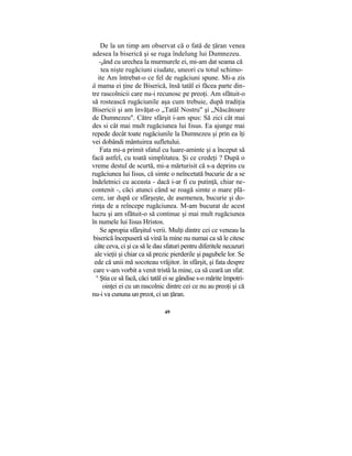 De la un timp am observat că o fată de ţăran venea
adesea la biserică şi se ruga îndelung lui Dumnezeu.
-gând cu urechea la murmurele ei, mi-am dat seama că
tea nişte rugăciuni ciudate, uneori cu totul schimo-
ite Am întrebat-o ce fel de rugăciuni spune. Mi-a zis
ă mama ei ţine de Biserică, însă tatăl ei făcea parte din-
tre rascolnicii care nu-i recunosc pe preoţi. Am sfătuit-o
să rostească rugăciunile aşa cum trebuie, după tradiţia
Bisericii şi am învăţat-o „Tatăl Nostru" şi „Născătoare
de Dumnezeu". Către sfârşit i-am spus: Să zici cât mai
des si cât mai mult rugăciunea lui Iisus. Ea ajunge mai
repede decât toate rugăciunile la Dumnezeu şi prin ea îţi
vei dobândi mântuirea sufletului.
Fata mi-a primit sfatul cu luare-aminte şi a început să
facă astfel, cu toată simplitatea. Şi ce credeţi ? După o
vreme destul de scurtă, mi-a mărturisit că s-a deprins cu
rugăciunea lui Iisus, că simte o neîncetată bucurie de a se
îndeletnici cu aceasta - dacă i-ar fi cu putinţă, chiar ne-
contenit -, căci atunci când se roagă simte o mare plă-
cere, iar după ce sfârşeşte, de asemenea, bucurie şi do-
rinţa de a reîncepe rugăciunea. M-am bucurat de acest
lucru şi am sfătuit-o să continue şi mai mult rugăciunea
în numele lui Iisus Hristos.
Se apropia sfârşitul verii. Mulţi dintre cei ce veneau la
biserică începuseră să vină la mine nu numai ca să le citesc
câte ceva, ci şi ca să le dau sfaturi pentru diferitele necazuri
ale vieţii şi chiar ca să prezic pierderile şi pagubele lor. Se
ede că unii mă socoteau vrăjitor. în sfârşit, şi fata despre
care v-am vorbit a venit tristă la mine, ca să ceară un sfat:
u
Ştia ce să facă, căci tatăl ei se gândise s-o mărite împotri-
oinţei ei cu un rascolnic dintre cei ce nu au preoţi şi că
nu-i va cununa un preot, ci un ţăran.
49
 