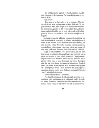 - Ce fel de cununie legiuită va mai fi, se jeluia ea, căci
asta e totuna cu desfrânarea. Aş vrea să fug unde-oi ve
dea cu ochii.
Eu i-am zis:
- Dar unde-ai să fugi, căci or să te găsească ? în vre
mea de acum nu te poţi ascunde nicăieri, fără acte. Te vor
găsi oriunde. Mai bine roagă-te cu mai multă stăruinţă
lui Dumnezeu, pentru ca El, cu judecăţile Sale, să nimi
cească gândul tatălui tău şi să-ţi păzească sufletul de
păcat şi de eres. Acest lucru va fi mai de nădejde decât
fuga ta.
Vremea trecea, iar gălăgia, precum şi smintelile lor
îmi deveniseră de nesuferit. în sfârşit, terminându-se şi
vara, m-am hotărât să las biserica şi să-mi continuu, ca
mai înainte, calea. Preotul a încercat să mă oprească,
spunându-mi că aceasta e viaţa care mi se potriveşte cel
mai bine, că le sunt folositor, însă fără sorţi de izbândă.
După ce am străbătut vreo zece verste, m-am oprit
într-un sat ca să dorm. în casa în care am poposit, era un
ţăran tare bolnav şi i-am sfătuit pe cei ce-1 îngrijeau să-1
împărtăşească cu Sfintele Taine ale lui Hristos. Ei au
primit sfatul meu şi spre dimineaţă au trimis după pre-
otul din sat. Am rămas să-i aştept şi să mă rog. Am ieşit
afară, în drum, m-am aşezat pe o prispă şi am aşteptat
să-1 întâmpin pe preot. La un moment dat, a ieşit pe ne-;
aşteptate, dintr-o curte, acea fată care se ruga în biserica
„mea", alergând către mine.
- Cum ai nimerit aici ? o întrebai.
- Au făcut tocmeala ca să mă dea după rascolnic şi eu
am fugit, zise, închinându-se la picioarele mele. Ai milă
de mine, ia-mă cu tine şi du-mă într-o mănăstire de
maici. Eu nu vreau să mă mărit. Voi trăi în mănăstire si
50
 