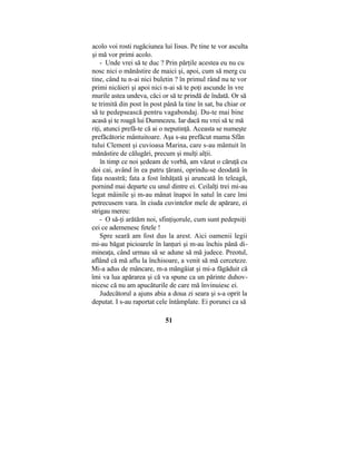acolo voi rosti rugăciunea lui Iisus. Pe tine te vor asculta
şi mă vor primi acolo.
- Unde vrei să te duc ? Prin părţile acestea eu nu cu
nosc nici o mănăstire de maici şi, apoi, cum să merg cu
tine, când tu n-ai nici buletin ? în primul rând nu te vor
primi nicăieri şi apoi nici n-ai să te poţi ascunde în vre
murile astea undeva, căci or să te prindă de îndată. Or să
te trimită din post în post până la tine în sat, ba chiar or
să te pedepsească pentru vagabondaj. Du-te mai bine
acasă şi te roagă lui Dumnezeu. Iar dacă nu vrei să te mă
riţi, atunci prefă-te că ai o neputinţă. Aceasta se numeşte
prefăcătorie mântuitoare. Aşa s-au prefăcut mama Sfân
tului Clement şi cuvioasa Marina, care s-au mântuit în
mănăstire de călugări, precum şi mulţi alţii.
în timp ce noi şedeam de vorbă, am văzut o căruţă cu
doi cai, având în ea patru ţărani, oprindu-se deodată în
faţa noastră; fata a fost înhăţată şi aruncată în teleagă,
pornind mai departe cu unul dintre ei. Ceilalţi trei mi-au
legat mâinile şi m-au mânat înapoi în satul în care îmi
petrecusem vara. în ciuda cuvintelor mele de apărare, ei
strigau mereu:
- O să-ţi arătăm noi, sfinţişorule, cum sunt pedepsiţi
cei ce ademenesc fetele !
Spre seară am fost dus la arest. Aici oamenii legii
mi-au băgat picioarele în lanţuri şi m-au închis până di-
mineaţa, când urmau să se adune să mă judece. Preotul,
aflând că mă aflu la închisoare, a venit să mă cerceteze.
Mi-a adus de mâncare, m-a mângâiat şi mi-a făgăduit că
îmi va lua apărarea şi că va spune ca un părinte duhov-
nicesc că nu am apucăturile de care mă învinuiesc ei.
Judecătorul a ajuns abia a doua zi seara şi s-a oprit la
deputat. I s-au raportat cele întâmplate. Ei porunci ca să
51
 