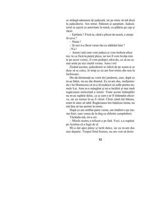se strângă adunarea de judecată, iar pe mine să mă ducă
la judecătorie. Am intrat. Stăteam şi aşteptam. Judecă-
torul se aşeză cu autoritate la masă, cu pălăria pe cap şi
răcni:
- Epifanie ! Fiică-ta, când a plecat de-acasă, a şterpe
lit ceva ?
- Nimic !
- Şi nici n-a făcut vreun rău cu nătărăul ăsta ?
-Nu!
- Atunci iată cum vom judeca şi vom încheia aface
rea: tu cu fiică-ta puteţi pleca, iar noi îl vom învăţa min
te pe acest voinic, îl vom pedepsi zdravăn, ca să nu se
mai arate pe aici multă vreme. Asta-i tot!
Zicând acestea, judecătorul se ridică de pe scaun şi se
duse să se culce, în timp ce eu am fost trimis din nou la
închisoare.
Dis-de-dimineaţă au venit doi jandarmi, care, după ce
m-au bătut, mi-au dat drumul. Eu m-am dus, mulţumin-
du-i lui Dumnezeu că m-a învrednicit să sufăr pentru nu-
mele Lui. Asta m-a mângâiat şi mi-a încălzit şi mai mult
rugăciunea neîncetată a inimii. Toate aceste întâmplări
nu m-au supărat deloc, ca şi cum s-ar fi întâmplat altcui-
va, iar eu numai le-aş fi văzut. Chiar când mă băteau,
eram în stare să rabd. Rugăciunea îmi îndulcea inima, nu
mă lăsa să iau aminte la nimic.
După ce am umblat patru verste, am întâlnit-o pe ma-
ma fetei, care venea de la târg cu diferite cumpărături.
Văzându-mă, mi-a zis:
- Mirele nostru a refuzat-o pe fată. Vezi, s-a supărat
pe Aculina că a fugit de el.
Mi-a dat apoi pâine şi turtă dulce, iar eu m-am dus
mai departe. Timpul fiind frumos, nu am vrut să dorm
52
 