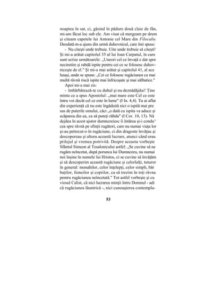 noaptea în sat, ci, găsind în pădure două claie de fân,
mi-am făcut loc sub ele. Am visat că mergeam pe drum
şi citeam capetele lui Antonie cel Mare din Filocalie.
Deodată m-a ajuns din urmă duhovnicul, care îmi spuse:
- Nu citeşti unde trebuie. Uite unde trebuie să citeşti!
Şi mi-a arătat capitolul 35 al lui loan Carpatul, în care
sunt scrise următoarele: „Uneori cel ce învaţă e dat spre
necinstire şi rabdă ispite pentru cei ce se folosesc duhov-
niceşte de el." Şi mi-a mai arătat şi capitolul 41, al ace
luiaşi, unde se spune: „Cei ce folosesc rugăciunea cu mai
multă râvnă riscă ispite mai înfricoşate şi mai sălbatice."
Apoi mi-a mai zis:
- îmbărbătează-te cu duhul şi nu deznădăjdui! Ţine
minte ce a spus Apostolul: „mai mare este Cel ce este
întru voi decât cel ce este în lume" (I In. 4,4). Tu ai aflat
din experienţă că nu este îngăduită nici o ispită mai pre
sus de puterile omului, căci „o dată cu ispita va aduce şi
scăparea din ea, ca să puteţi răbda" (I Cor. 10, 13). Nă
dejdea în acest ajutor dumnezeiesc îi întărea şi-i condu^
cea spre râvnă pe sfinţii rugători, care nu numai viaţa lor
şi-au petrecut-o în rugăciune, ci din dragoste învăţau şi
descopereau şi altora această lucrare, atunci când erau
prilejul şi vremea potrivită. Despre aceasta vorbeşte
Sfântul Simeon al Tesalonicului astfel: „Se cuvine să ne
rugăm neîncetat, după porunca lui Dumnezeu, nu numai
noi înşine în numele lui Hristos, ci se cuvine să învăţăm
şi să descoperim această rugăciune şi celorlalţi, tuturor
în general: monahilor, celor înţelepţi, celor simpli, băr
baţilor, femeilor şi copiilor, ca să trezim în toţi râvna
pentru rugăciunea neîncetată." Tot astfel vorbeşte şi cu
viosul Calist, că nici lucrarea minţii întru Domnul - adi
că rugăciunea lăuntrică -, nici cunoaşterea contempla-
53
 