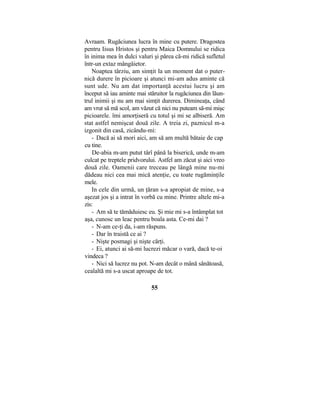 Avraam. Rugăciunea lucra în mine cu putere. Dragostea
pentru Iisus Hristos şi pentru Maica Domnului se ridica
în inima mea în dulci valuri şi părea că-mi ridică sufletul
într-un extaz mângâietor.
Noaptea târziu, am simţit la un moment dat o puter-
nică durere în picioare şi atunci mi-am adus aminte că
sunt ude. Nu am dat importanţă acestui lucru şi am
început să iau aminte mai stăruitor la rugăciunea din lăun-
trul inimii şi nu am mai simţit durerea. Dimineaţa, când
am vrut să mă scol, am văzut că nici nu puteam să-mi mişc
picioarele. îmi amorţiseră cu totul şi mi se albiseră. Am
stat astfel nemişcat două zile. A treia zi, paznicul m-a
izgonit din casă, zicându-mi:
- Dacă ai să mori aici, am să am multă bătaie de cap
cu tine.
De-abia m-am putut târî până la biserică, unde m-am
culcat pe treptele pridvorului. Astfel am zăcut şi aici vreo
două zile. Oamenii care treceau pe lângă mine nu-mi
dădeau nici cea mai mică atenţie, cu toate rugăminţile
mele.
In cele din urmă, un ţăran s-a apropiat de mine, s-a
aşezat jos şi a intrat în vorbă cu mine. Printre altele mi-a
zis:
- Am să te tămăduiesc eu. Şi mie mi s-a întâmplat tot
aşa, cunosc un leac pentru boala asta. Ce-mi dai ?
- N-am ce-ţi da, i-am răspuns.
- Dar în traistă ce ai ?
- Nişte posmagi şi nişte cărţi.
- Ei, atunci ai să-mi lucrezi măcar o vară, dacă te-oi
vindeca ?
- Nici să lucrez nu pot. N-am decât o mână sănătoasă,
cealaltă mi s-a uscat aproape de tot.
55
 