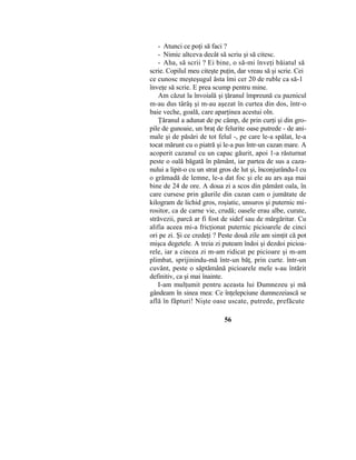- Atunci ce poţi să faci ?
- Nimic altceva decât să scriu şi să citesc.
- Aha, să scrii ? Ei bine, o să-mi înveţi băiatul să
scrie. Copilul meu citeşte puţin, dar vreau să şi scrie. Cei
ce cunosc meşteşugul ăsta îmi cer 20 de ruble ca să-1
înveţe să scrie. E prea scump pentru mine.
Am căzut la învoială şi ţăranul împreună cu paznicul
m-au dus târâş şi m-au aşezat în curtea din dos, într-o
baie veche, goală, care aparţinea acestui oln.
Ţăranul a adunat de pe câmp, de prin curţi şi din gro-
pile de gunoaie, un braţ de felurite oase putrede - de ani-
male şi de păsări de tot felul -, pe care le-a spălat, le-a
tocat mărunt cu o piatră şi le-a pus într-un cazan mare. A
acoperit cazanul cu un capac găurit, apoi 1-a răsturnat
peste o oală băgată în pământ, iar partea de sus a caza-
nului a lipit-o cu un strat gros de lut şi, înconjurându-l cu
o grămadă de lemne, le-a dat foc şi ele au ars aşa mai
bine de 24 de ore. A doua zi a scos din pământ oala, în
care cursese prin găurile din cazan cam o jumătate de
kilogram de lichid gros, roşiatic, unsuros şi puternic mi-
rositor, ca de carne vie, crudă; oasele erau albe, curate,
străvezii, parcă ar fi fost de sidef sau de mărgăritar. Cu
alifia aceea mi-a fricţionat puternic picioarele de cinci
ori pe zi. Şi ce credeţi ? Peste două zile am simţit că pot
mişca degetele. A treia zi puteam îndoi şi dezdoi picioa-
rele, iar a cincea zi m-am ridicat pe picioare şi m-am
plimbat, sprijinindu-mă într-un băţ, prin curte. într-un
cuvânt, peste o săptămână picioarele mele s-au întărit
definitiv, ca şi mai înainte.
I-am mulţumit pentru aceasta lui Dumnezeu şi mă
gândeam în sinea mea: Ce înţelepciune dumnezeiască se
află în făpturi! Nişte oase uscate, putrede, prefăcute
56
 