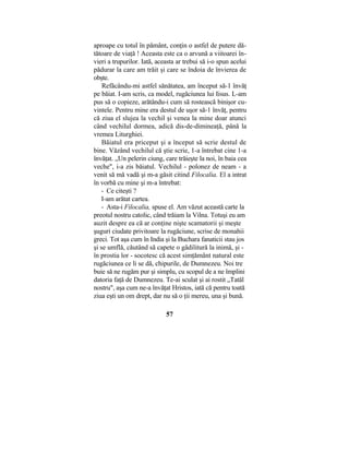 aproape cu totul în pământ, conţin o astfel de putere dă-
tătoare de viaţă ! Aceasta este ca o arvună a viitoarei în-
vieri a trupurilor. Iată, aceasta ar trebui să i-o spun acelui
pădurar la care am trăit şi care se îndoia de învierea de
obşte.
Refăcându-mi astfel sănătatea, am început să-1 învăţ
pe băiat. I-am scris, ca model, rugăciunea lui Iisus. L-am
pus să o copieze, arătându-i cum să rostească binişor cu-
vintele. Pentru mine era destul de uşor să-1 învăţ, pentru
că ziua el slujea la vechil şi venea la mine doar atunci
când vechilul dormea, adică dis-de-dimineaţă, până la
vremea Liturghiei.
Băiatul era priceput şi a început să scrie destul de
bine. Văzând vechilul că ştie scrie, 1-a întrebat cine 1-a
învăţat. „Un pelerin ciung, care trăieşte la noi, în baia cea
veche", i-a zis băiatul. Vechilul - polonez de neam - a
venit să mă vadă şi m-a găsit citind Filocalia. El a intrat
în vorbă cu mine şi m-a întrebat:
- Ce citeşti ?
I-am arătat cartea.
- Asta-i Filocalia, spuse el. Am văzut această carte la
preotul nostru catolic, când trăiam la Vilna. Totuşi eu am
auzit despre ea că ar conţine nişte scamatorii şi meşte
şuguri ciudate privitoare la rugăciune, scrise de monahii
greci. Tot aşa cum în India şi la Buchara fanaticii stau jos
şi se umflă, căutând să capete o gâdilitură la inimă, şi -
în prostia lor - socotesc că acest simţământ natural este
rugăciunea ce li se dă, chipurile, de Dumnezeu. Noi tre
buie să ne rugăm pur şi simplu, cu scopul de a ne împlini
datoria faţă de Dumnezeu. Te-ai sculat şi ai rostit „Tatăl
nostru", aşa cum ne-a învăţat Hristos, iată că pentru toată
ziua eşti un om drept, dar nu să o ţii mereu, una şi bună.
57
 