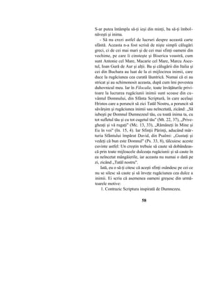 S-ar putea întâmpla să-ţi ieşi din minţi, ba să-ţi îmbol-
năveşti şi inima.
- Să nu crezi astfel de lucruri despre această carte
sfântă. Aceasta n-a fost scrisă de nişte simpli călugări
greci, ci de cei mai mari şi de cei mai sfinţi oameni din
vechime, pe care îi cinsteşte şi Biserica voastră, cum
sunt Antonie cel Mare, Macarie cel Mare, Marcu Asce-
tul, Ioan Gură de Aur şi alţii. Ba şi călugării din Italia şi
cei din Buchara au luat de la ei mijlocirea inimii, care
duce la rugăciunea cea curată lăuntrică. Numai că ei au
stricat şi au schimonosit aceasta, după cum îmi povestea
duhovnicul meu. Iar în Filocalie, toate învăţăturile privi-
toare la lucrarea rugăciunii inimii sunt scoase din cu-
vântul Domnului, din Sfânta Scriptură, în care acelaşi
Hristos care a poruncit să zici Tatăl Nostru, a poruncit să
săvârşim şi rugăciunea inimii sau neîncetată, zicând: „Să
iubeşti pe Domnul Dumnezeul tău, cu toată inima ta, cu
tot sufletul tău şi cu tot cugetul tău" (Mt. 22, 37), „Prive-
gheaţi şi vă rugaţi" (Mc. 13, 33), „Rămâneţi în Mine şi
Eu în voi" (In. 15, 4). Iar Sfinţii Părinţi, aducând măr-
turia Sfântului împărat David, din Psalmi: „Gustaţi şi
vedeţi că bun este Domnul" (Ps. 33, 8), tâlcuiesc aceste
cuvinte astfel: Un creştin trebuie să caute să dobândeas-
că prin toate mijloacele dulceaţa rugăciunii şi să caute în
ea neîncetat mângâierile, iar aceasta nu numai o dată pe
zi, zicând „Tatăl nostru".
Iată, eu o să-ţi citesc că aceşti sfinţi osândesc pe cei ce
nu se silesc să caute şi să înveţe rugăciunea cea dulce a
inimii. Ei scriu că asemenea oameni greşesc din urmă-
toarele motive:
1. Contrazic Scriptura inspirată de Dumnezeu.
58
 