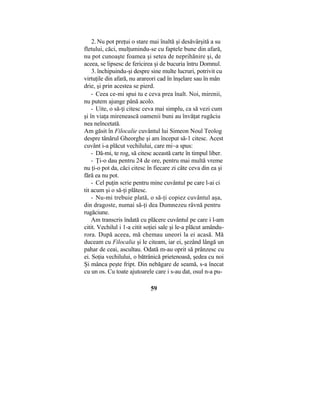 2. Nu pot preţui o stare mai înaltă şi desăvârşită a su
fletului, căci, mulţumindu-se cu faptele bune din afară,
nu pot cunoaşte foamea şi setea de neprihănire şi, de
aceea, se lipsesc de fericirea şi de bucuria întru Domnul.
3. închipuindu-şi despre sine multe lucruri, potrivit cu
virtuţile din afară, nu arareori cad în înşelare sau în mân
drie, şi prin acestea se pierd.
- Ceea ce-mi spui tu e ceva prea înalt. Noi, mirenii,
nu putem ajunge până acolo.
- Uite, o să-ţi citesc ceva mai simplu, ca să vezi cum
şi în viaţa mirenească oamenii buni au învăţat rugăciu
nea neîncetată.
Am găsit în Filocalie cuvântul lui Simeon Noul Teolog
despre tânărul Gheorghe şi am început să-1 citesc. Acest
cuvânt i-a plăcut vechilului, care mi~a spus:
- Dă-mi, te rog, să citesc această carte în timpul liber.
- Ţi-o dau pentru 24 de ore, pentru mai multă vreme
nu ţi-o pot da, căci citesc în fiecare zi câte ceva din ea şi
fără ea nu pot.
- Cel puţin scrie pentru mine cuvântul pe care l-ai ci
tit acum şi o să-ţi plătesc.
- Nu-mi trebuie plată, o să-ţi copiez cuvântul aşa,
din dragoste, numai să-ţi dea Dumnezeu râvnă pentru
rugăciune.
Am transcris îndată cu plăcere cuvântul pe care i l-am
citit. Vechilul i 1-a citit soţiei sale şi le-a plăcut amându-
rora. După aceea, mă chemau uneori la ei acasă. Mă
duceam cu Filocalia şi le citeam, iar ei, şezând lângă un
pahar de ceai, ascultau. Odată m-au oprit să prânzesc cu
ei. Soţia vechilului, o bătrânică prietenoasă, şedea cu noi
Şi mânca peşte fript. Din nebăgare de seamă, s-a înecat
cu un os. Cu toate ajutoarele care i s-au dat, osul n-a pu-
59
 