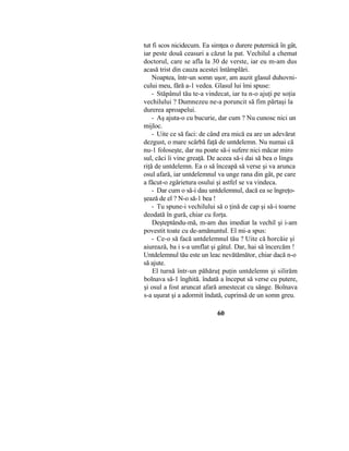 tut fi scos nicidecum. Ea simţea o durere puternică în gât,
iar peste două ceasuri a căzut la pat. Vechilul a chemat
doctorul, care se afla la 30 de verste, iar eu m-am dus
acasă trist din cauza acestei întâmplări.
Noaptea, într-un somn uşor, am auzit glasul duhovni-
cului meu, fără a-1 vedea. Glasul lui îmi spuse:
- Stăpânul tău te-a vindecat, iar tu n-o ajuţi pe soţia
vechilului ? Dumnezeu ne-a poruncit să fim părtaşi la
durerea aproapelui.
- Aş ajuta-o cu bucurie, dar cum ? Nu cunosc nici un
mijloc.
- Uite ce să faci: de când era mică ea are un adevărat
dezgust, o mare scârbă faţă de untdelemn. Nu numai că
nu-1 foloseşte, dar nu poate să-i sufere nici măcar miro
sul, căci îi vine greaţă. De aceea să-i dai să bea o lingu
riţă de untdelemn. Ea o să înceapă să verse şi va arunca
osul afară, iar untdelemnul va unge rana din gât, pe care
a făcut-o zgârietura osului şi astfel se va vindeca.
- Dar cum o să-i dau untdelemnul, dacă ea se îngreţo-
şează de el ? N-o să-1 bea !
- Tu spune-i vechilului să o ţină de cap şi să-i toarne
deodată în gură, chiar cu forţa.
Deşteptându-mă, m-am dus imediat la vechil şi i-am
povestit toate cu de-amănuntul. El mi-a spus:
- Ce-o să facă untdelemnul tău ? Uite că horcăie şi
aiurează, ba i s-a umflat şi gâtul. Dar, hai să încercăm !
Untdelemnul tău este un leac nevătămător, chiar dacă n-o
să ajute.
El turnă într-un păhăruţ puţin untdelemn şi silirăm
bolnava să-1 înghită. îndată a început să verse cu putere,
şi osul a fost aruncat afară amestecat cu sânge. Bolnava
s-a uşurat şi a adormit îndată, cuprinsă de un somn greu.
60
 