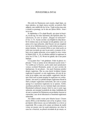 POVESTIREA INTAI
Din mila lui Dumnezeu sunt creştin, după fapte, un
mare păcătos, iar după starea socială, un pelerin fără
adăpost, care umblă din loc în loc. Toată averea mea este
o traistă cu posmagi, iar în sân am Sfânta Biblie. Asta-i
tot ce am.
In săptămâna a 32-a după Rusalii, am ajuns la biseri-
că, să mă rog. Se citea Apostolul, din Epistola către Te-
saloniceni, în care se spune: „Rugaţi-vă neîncetat!"
(I Tes. 5, 17). Aceste cuvinte s-au întipărit în chip deose-
bit în mintea mea şi am început să mă gândesc cum s-ar
putea să te rogi neîncetat, când fiecare om are neapărat
nevoie să se îndeletnicească şi cu alte treburi pentru a se
putea întreţine. Am cercetat Biblia şi am văzut acolo cu
ochii mei cuvintele pe care le-am auzit, şi anume că tre-
buie să ne rugăm neîncetat, să ne rugăm în orice vreme
în Duhul (Efes. 6, 18), să ridicăm mâinile la rugăciune în
orice loc (I Tim. 2, 8). M-am tot gândit, dar n-am putut
înţelege.
Ce-aş putea face ? mă gândeam. Unde să găsesc ex-
plicaţia ? Cine ar putea să-mi tâlcuiască aceste texte ?
Voi umbla pe la biserici, acolo unde marii predicatori
vestesc cuvântul Domnului, poate voi auzi cuvinte de
înţelepciune. Şi am plecat... Am auzit frumoase predici
despre rugăciune. Dar nu erau decât învăţături despre
rugăciune în general: ce este rugăciunea, cât este de ne-
cesar să ne rugăm, care sunt roadele -rugăciunii; însă de-
spre felul cum se poate propăşi în rugăciune nu vorbea
nimeni. Am auzit şi o predică despre rugăciunea făcută în
Duh şi despre rugăciunea neîncetată, dar cum se poate
ajunge la o asemenea rugăciune nu se spunea. Astfel,
ascultarea predicilor nu m-a luminat după cum doream.
Rămânând nelămurit despre felul în care te poţi ruga
neîncetat, am renunţat la predicile de obşte, hotărându-mă
să caut cu ajutorul lui Dumnezeu un povăţuitor încercat şi
cunoscător, care să-mi tâlcuiască ce înseamnă rugăciunea
neîncetată.
Am rătăcit multă vreme prin felurite locuri. Citeam
mereu Biblia şi mă întrebam cum să fac să găsesc vreun
povăţuitor duhovnicesc sau un îndrumător cu evlavie şi
experienţă. Mi s-a spus că în cutare sat trăieşte de multă
vreme un moşier care îşi caută mântuirea; are chiar în
casa lui o biserică, nu pleacă niciodată de pe moşie, se
 