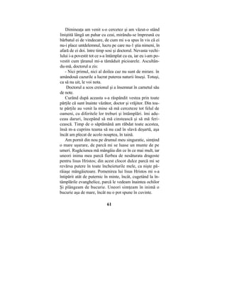 Dimineaţa am venit s-o cercetez şi am văzut-o stând
liniştită lângă un pahar cu ceai, mirându-se împreună cu
bărbatul ei de vindecare, de cum mi s-a spus în vis că ei
nu-i place untdelemnul, lucru pe care nu-1 ştia nimeni, în
afară de ei doi. între timp sosi şi doctorul. Nevasta vechi-
lului i-a povestit tot ce s-a întâmplat cu ea, iar eu i-am po-
vestit cum ţăranul mi-a tămăduit picioarele. Ascultân-
du-mă, doctorul a zis:
- Nici primul, nici al doilea caz nu sunt de mirare. în
amândouă cazurile a lucrat puterea naturii înseşi. Totuşi,
ca să nu uit, le voi nota.
Doctorul a scos creionul şi a însemnat în carnetul său
de note.
Curând după aceasta s-a răspândit vestea prin toate
părţile că sunt înainte văzător, doctor şi vrăjitor. Din toa-
te părţile au venit la mine să mă cerceteze tot felul de
oameni, cu diferitele lor treburi şi întâmplări. îmi adu-
ceau daruri, începând să mă cinstească şi să mă feri-
cească. Timp de o săptămână am răbdat toate acestea,
însă m-a cuprins teama să nu cad în slavă deşartă, aşa
încât am plecat de acolo noaptea, în taină.
Am pornit din nou pe drumul meu singuratic, simţind
o mare uşurare, de parcă mi se luase un munte de pe
umeri. Rugăciunea mă mângâia din ce în ce mai mult, iar
uneori inima mea parcă fierbea de nesăturata dragoste
pentru lisus Hristos; din acest clocot dulce parcă mi se
revărsa putere în toate încheieturile mele, ca nişte pâ-
râiaşe mângâietoare. Pomenirea lui lisus Hristos mi s-a
întipărit atât de puternic în minte, încât, cugetând la în-
tâmplările evanghelice, parcă le vedeam înaintea ochilor
Şi plângeam de bucurie. Uneori simţeam în inimă o
bucurie aşa de mare, încât nu o pot spune în cuvinte.
61
 