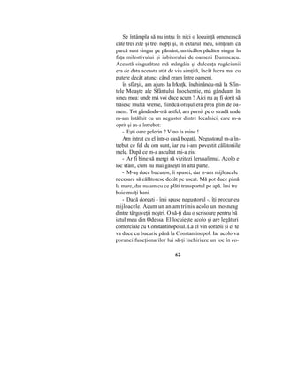 Se întâmpla să nu intru în nici o locuinţă omenească
câte trei zile şi trei nopţi şi, în extazul meu, simţeam că
parcă sunt singur pe pământ, un ticălos păcătos singur în
faţa milostivului şi iubitorului de oameni Dumnezeu.
Această singurătate mă mângâia şi dulceaţa rugăciunii
era de data aceasta atât de viu simţită, încât lucra mai cu
putere decât atunci când eram între oameni.
în sfârşit, am ajuns la Irkuţk. închinându-mă la Sfin-
tele Moaşte ale Sfântului Inochentie, mă gândeam în
sinea mea: unde mă voi duce acum ? Aici nu aş fi dorit să
trăiesc multă vreme, fiindcă oraşul era prea plin de oa-
meni. Tot gândindu-mă astfel, am pornit pe o stradă unde
m-am întâlnit cu un negustor dintre localnici, care m-a
oprit şi m-a întrebat:
- Eşti oare pelerin ? Vino la mine !
Am intrat cu el într-o casă bogată. Negustorul m-a în-
trebat ce fel de om sunt, iar eu i-am povestit călătoriile
mele. După ce m-a ascultat mi-a zis:
- Ar fi bine să mergi să vizitezi Ierusalimul. Acolo e
loc sfânt, cum nu mai găseşti în altă parte.
- M-aş duce bucuros, îi spusei, dar n-am mijloacele
necesare să călătoresc decât pe uscat. Mă pot duce până
la mare, dar nu am cu ce plăti transportul pe apă. îmi tre
buie mulţi bani.
- Dacă doreşti - îmi spuse negustorul -, îţi procur eu
mijloacele. Acum un an am trimis acolo un moşneag
dintre târgoveţii noştri. O să-ţi dau o scrisoare pentru bă
iatul meu din Odessa. El locuieşte acolo şi are legături
comerciale cu Constantinopolul. La el vin corăbii şi el te
va duce cu bucurie până la Constantinopol. Iar acolo va
porunci funcţionarilor lui să-ţi închirieze un loc în co-
62
 