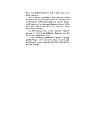 rabie până la Ierusalim şi va plăti el banii, că doar nu
costă prea mult.
Auzind acestea m-am bucurat, i-am mulţumit mult bi-
nefăcătorului meu pentru bunătatea lui, dar mai mult
i-am mulţumit lui Dumnezeu pentru că are aşa o dragos-
te părintească şi o asemenea grijă pentru mine, un ticălos
care nu face nici un bine, nici lui, nici oamenilor, şi care
mănâncă pâine străină.
Am fost astfel oaspetele acestui binefăcător negustor
timp de trei zile. Potrivit făgăduinţei făcute, i-a scris fiu-
lui său o scrisoare despre mine.
Şi, iată, acum merg spre Odessa, cu gândul să ajung şi
până la Oraşul Sfânt, la Ierusalim, dar nu ştiu de va îngă-
dui Domnul să ajung să mă închin Mormântului Său
purtător de viaţă.
 
