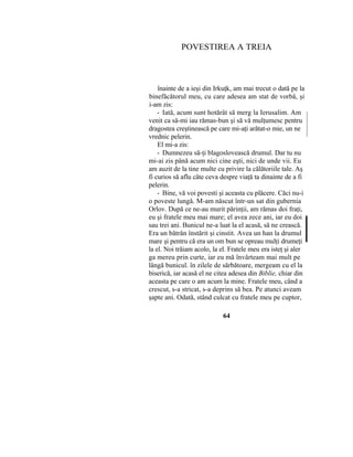 POVESTIREA A TREIA
înainte de a ieşi din Irkuţk, am mai trecut o dată pe la
binefăcătorul meu, cu care adesea am stat de vorbă, şi
i-am zis:
- Iată, acum sunt hotărât să merg la Ierusalim. Am
venit ca să-mi iau rămas-bun şi să vă mulţumesc pentru
dragostea creştinească pe care mi-aţi arătat-o mie, un ne
vrednic pelerin.
El mi-a zis:
- Dumnezeu să-ţi blagoslovească drumul. Dar tu nu
mi-ai zis până acum nici cine eşti, nici de unde vii. Eu
am auzit de la tine multe cu privire la călătoriile tale. Aş
fi curios să aflu câte ceva despre viaţă ta dinainte de a fi
pelerin.
- Bine, vă voi povesti şi aceasta cu plăcere. Căci nu-i
o poveste lungă. M-am născut într-un sat din gubernia
Orlov. După ce ne-au murit părinţii, am rămas doi fraţi,
eu şi fratele meu mai mare; el avea zece ani, iar eu doi
sau trei ani. Bunicul ne-a luat la el acasă, să ne crească.
Era un bătrân înstărit şi cinstit. Avea un han la drumul
mare şi pentru că era un om bun se opreau mulţi drumeţi
la el. Noi trăiam acolo, la el. Fratele meu era isteţ şi aler
ga mereu prin curte, iar eu mă învârteam mai mult pe
lângă bunicul. în zilele de sărbătoare, mergeam cu el la
biserică, iar acasă el ne citea adesea din Biblie, chiar din
aceasta pe care o am acum la mine. Fratele meu, când a
crescut, s-a stricat, s-a deprins să bea. Pe atunci aveam
şapte ani. Odată, stând culcat cu fratele meu pe cuptor,
64
 