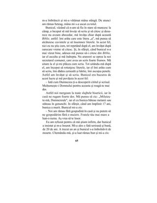 m-a îmbrâncit şi mi-a vătămat mâna stângă. De atunci
am rămas beteag, mâna mi s-a uscat cu totul.
Bunicul, văzând că n-am să fiu în stare să muncesc la
câmp, a început să mă înveţe să scriu şi să citesc şi deoa-
rece nu aveam abecedar, mă învăţa chiar după această
Biblie, astfel: îmi arăta care este litera „a", mă punea să
alcătuiesc cuvintele şi să însemnez literele. In acest fel,
nici eu nu ştiu cum, tot repetând după el, am învăţat după
oarecare vreme să citesc. Şi, în sfârşit, când bunicul n-a
mai văzut bine, adesea mă punea să-i citesc din Biblie,
iar el asculta şi mă îndrepta. Nu arareori se oprea la noi
secretarul comunei, care avea un scris foarte frumos. Mă
uitam la el şi-mi plăcea cum scria. Tot uitându-mă după
el, am început să rotunjesc literele, iar el îmi arăta cum
să scriu, îmi dădea cerneală şi hârtie, îmi ascuţea penele.
Astfel am învăţat şi să scriu. Bunicul era bucuros de
acest lucru şi mă povăţuia în acest fel:
- Iată cum Dumnezeu ţi-a descoperit cititul şi scrisul.
Mulţumeşte-i Domnului pentru aceasta şi roagă-te mai
des.
Astfel noi mergeam la toate slujbele bisericii, iar în
casă ne rugam foarte des. Mă punea să zic: „Miluieş-
te-mă, Dumnezeule", iar el cu bunica băteau metanii sau
stăteau în genunchi. In sfârşit, când am împlinit 17 ani,
bunica a murit. Bunicul mi-a zis:
- Noi am rămas fără gospodină în casă şi nu putem să
ne gospodărim fără o muiere. Fratele tău mai mare a
luat-o razna. Aş vrea să te însor.
Eu am refuzat pentru că mă ştiam infirm, dar bunicul
a insistat şi m-a însurat. Mi-a ales o fată serioasă şi bună,
de 20 de ani. A trecut un an şi bunicul s-a îmbolnăvit de
moarte. Chemându-mă, şi-a luat rămas bun şi mi-a zis:
65
 
