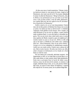 - îţi dau casa mea şi toată moştenirea. Trăieşte cinstit,
nu înşela pe nimeni şi, mai presus de toate, roagă-te lui
Dumnezeu, căci toate sunt de la El. Nu-ţi pune nădejdea
în nimic în afară de Dumnezeu ! Mergi la biserică, citeş-
te Biblia şi ne pomeneşte pe noi, pe mine şi pe buni-
că-ta ! Uite, îţi dau şi bani, o mie de ruble; păstrează-i,
nu-i cheltui fără rost, dar nici zgârcit să nu fii, dă săraci-
lor şi bisericilor lui Dumnezeu.
Astfel a murit şi el, şi eu l-am înmormântat. Fratele
meu mă invidia pentru că bătrânul îmi lăsase mie averea
şi curtea. Se mânia pe mine şi atât de mult 1-a întărâtat
vrăjmaşul, încât gândea să mă omoare. într-o noapte, pe
când dormeam şi nu era nici un călător, a spart camera
unde se păstrau banii, i-a scos din ladă şi a incendiat ma-
gazia. Noi ne-am trezit doar când toată casa şi curtea
erau cuprinse de flăcări, reuşind cu greu să scăpăm pe fe-
reastră, numai cu ceea ce era pe noi. Biblia se afla sub
cap şi am luat-o. Uitându-ne cum ardea casa, vorbeam
între noi: „Slavă Domnului, bine că am salvat Biblia".
Aveam cu ce să ne mângâiem în amărăciunea noastră.
Astfel ne-a ars toată averea. Fratele meu a plecat de la
noi, fără să ştim încotro. De-abia mai târziu am aflat,
când a început să cheltuiască şi să se laude că a furat
banii şi a dat foc casei.
Noi am rămas goi şi desculţi, adevăraţi cerşetori. Am
împrumutat cu chiu, cu vai nişte bani şi ne-am făcut o co-
libă, unde trăiam ca nişte oameni săraci lipiţi pământului.
Soţia mea se pricepea bine la lucrul de mână: ţesea,
toarcea, cosea, lua de lucru de la oameni, se ostenea zi şi
noapte, hrănindu-mă pe mine, iar eu, din pricina infirmi-
tăţii mele, nu eram în stare măcar să împletesc o opincă
din coajă de tei. Ea torcea, ţesea, iar eu şedeam lângă dân-
66
 