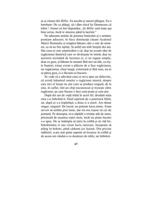 sa şi citeam din Biblie. Ea asculta şi uneori plângea. Eu o
întrebam: De ce plângi, să-i dăm slavă lui Dumnezeu că
trăim ! Atunci ea îmi răspundea: „In Biblie sunt toate aşa
bine scrise, încât te smeresc până la lacrimi."
Ne aduceam aminte de porunca bunicului şi o urmam:
posteam adeseori, în fiece dimineaţă citeam Acatistul
Maicii Domnului şi noaptea băteam câte o mie de meta-
nii, ca să nu fim ispitiţi. Şi astfel am trăit liniştiţi doi ani.
Dar ceea ce este surprinzător e că, deşi nu aveam idee de
rugăciunea lăuntrică care se săvârşeşte în inimă, deşi nu
auzisem niciodată de lucrarea ei, ci ne rugam simplu,
doar cu gura, şi băteam la metanii fără nici un tâlc, ca niş-
te buşteni, totuşi exista o plăcere de a face rugăciunea,
iar rugăciunea, chiar lungă, exterioară şi fără sens, nu ni
se părea grea, ci o făceam cu bucurie.
Se vede că e adevărat ceea ce mi-a spus un duhovnic,
că există înăuntrul omului o rugăciune tainică, despre
care nici el însuşi nu ştie cum se produce singură, de la
sine, în suflet, într-un chip necunoscut şi trezeşte către
rugăciune, pe care fiecare o face cum poate şi cum ştie.
După doi ani de viaţă trăită în acest fel, deodată soţia
mea s-a îmbolnăvit, fiind cuprinsă de o puternică febră,
iar, după ce s-a împărtăşit, a doua zi a murit. Am rămas
singur, singurel. De lucrat, nu puteam lucra nimic. Eram
nevoit să umblu prin lume, dar mi-era ruşine să cer de
pomană. Pe deasupra, m-a năpădit o tristeţe atât de mare,
pricinuită de moartea soţiei mele, încât nu ştiam încotro
s-o apuc. De se întâmpla să intru în colibă şi să văd îm-
brăcămintea ei sau vreun lucru oarecare, începeam să
plâng în hohote, până cădeam jos leşinat. Din pricina
mâhnirii, n-am mai putut suporta să locuiesc în colibă şi
de aceea am vândut-o cu douăzeci de ruble, iar îmbrăcă-
67
 
