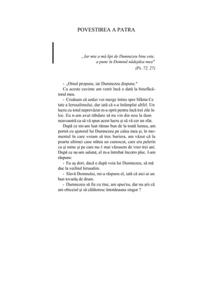 POVESTIREA A PATRA
„Iar mie a mă lipi de Dumnezeu bine este,
a pune în Domnul nădejdea mea"
(Ps. 72, 27)
- „Omul propune, iar Dumnezeu dispune."
Cu aceste cuvinte am venit încă o dată la binefăcă-
torul meu.
- Credeam că astăzi voi merge întins spre Sfânta Ce
tate a Ierusalimului, dar iată că s-a întâmplat altfel. Un
lucru cu totul neprevăzut m-a oprit pentru încă trei zile în
loc. Eu n-am avut răbdare să nu vin din nou la dum
neavoastră ca să vă spun acest lucru şi să vă cer un sfat.
După ce mi-am luat rămas bun de la toată lumea, am
pornit cu ajutorul lui Dumnezeu pe calea mea şi, în mo-
mentul în care voiam să trec bariera, am văzut că la
poarta ultimei case stătea un cunoscut, care era pelerin
ca şi mine şi pe care nu-1 mai văzusem de vreo trei ani.
După ce ne-am salutat, el m-a întrebat încotro plec. I-am
răspuns:
- Eu aş dori, dacă e după voia lui Dumnezeu, să mă
duc la vechiul Ierusalim.
- Slavă Domnului, mi-a răspuns el, iată că aici ai un
bun tovarăş de drum.
- Dumnezeu să fie cu tine, am spus'eu, dar nu ştii că
am obiceiul şi să călătoresc întotdeauna singur ?
 