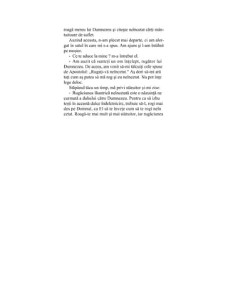 roagă mereu lui Dumnezeu şi citeşte neîncetat cărţi mân-
tuitoare de suflet.
Auzind aceasta, n-am plecat mai departe, ci am aler-
gat în satul în care mi s-a spus. Am ajuns şi l-am întâlnit
pe moşier.
- Ce te aduce la mine ? m-a întrebat el.
- Am auzit că sunteţi un om înţelept, rugător lui
Dumnezeu. De aceea, am venit să-mi tâlcuiţi cele spuse
de Apostolul: „Rugaţi-vă neîncetat." Aş dori să-mi ară
taţi cum aş putea să mă rog şi eu neîncetat. Nu pot înţe
lege deloc.
Stăpânul tăcu un timp, mă privi stăruitor şi-mi zise:
- Rugăciunea lăuntrică neîncetată este o năzuinţă ne
curmată a duhului către Dumnezeu. Pentru ca să izbu
teşti în această dulce îndeletnicire, trebuie să-L rogi mai
des pe Domnul, ca El să te înveţe cum să te rogi neîn
cetat. Roagă-te mai mult şi mai stăruitor, iar rugăciunea
 