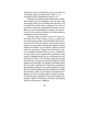 Dumnezeu este Cel ce lucrează în voi şi ca să voiţi şi ca
să săvârşiţi, după a Lui bunăvoinţă." (Filip. 2, 13).
Ascultând acestea, binefăcătorul meu mi-a zis:
- Mă bucur din toată inima, prea iubite frate, că Dom
nul a rânduit, aşa, pe neaşteptate, să te mai văd o dată
într-un timp atât de scurt. Şi fiindcă acum eşti liber, eu te
voi găzdui mai multă vreme cu dragoste, iar tu îmi vei
povesti mai multe din întâmplările tale pline de învă
ţătură, pe care le-ai întâmpinat în lunga ta cale de pele
rin, căci ţi-am ascultat cu plăcere şi cu luare-aminte şi
celelalte povestiri de mai înainte.
- Sunt gata să fac cu bucurie ceea ce-mi cereţi. Au
fost multe, de tot felul, şi bune, şi rele; nu va dura mult
ca să le povestesc pe toate, căci multe dintre ele le-am ui
tat; nu m-am silit să ţin minte în mod special decât pe
acelea care erau povaţă şi îndemn spre rugăciune pentru
sufletul meu trândav, iar pe celelalte, arareori le ţineam
minte sau, mai bine zis, căutam să uit cele trecute, potri
vit cu învăţătura Sfântului Pavel, care zice: „Uitând cele
ce sunt în urma mea şi tinzând către cele dinainte, alerg
la ţintă, la răsplata chemării de sus a lui Dumnezeu, întru
Hristos Iisus" (Filip. 3,14). Ba chiar şi răposatul, fericitul
meu duhovnic, îmi spunea că piedicile rugăciunii inimii
năpădesc din două părţi, din dreapta şi din stânga; adică,
de nu va izbuti vrăjmaşul să ne întoarcă de la rugăciune
prin gândurile deşarte şi prin cugetele păcătoase, atunci
aduce în amintire gânduri pline de învăţătură sau insuflă
idei frumoase, numai ca să ne abată cât de puţin de la ru
găciune, pe care el nu o poate suferi. Şi aceasta se numeş
te răpire din partea dreaptă, în vremea când sufletul, dis-
preţuind vorbirea cu Dumnezeu, se întoarce către plăcuta
vorbire cu el însuşi sau cu făpturile.
71
 