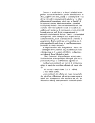 De aceea el m-a învăţat ca în timpul rugăciunii să nul
primesc nici cea mai frumoasă gândire duhovnicească,:
ba
chiar, după trecerea zilei, dacă ţi se va întâmpla să  vezi
că ţi-ai petrecut vremea mai mult în gânduri şi vor- j biri
ziditoare decât în rugăciunea inimii - care se face fă-? ră
închipuire şi care este adevărata rugăciune -, atunci să
socoteşti că şi aceasta e ceva care întrece măsura sau care
dezvoltă o lăcomie duhovnicească, îndeosebi la în-
cepători, care au nevoie să cumpănească vremea petrecută
în rugăciune mai mult decât vremea petrecută în
ocupaţiile cu alte fapte de dreptate. Totuşi e cu neputinţă să
le uiţi pe toate. Unele întâmplări s-au întipărit atât de
adânc în memorie, încât, chiar dacă multă vreme nu-ţi
aduci aminte de ele, sunt totuşi vii în amintire, ca, de
pildă, acea familie evlavioasă la care Dumnezeu m-a
învrednicit să rămân câteva zile.
în timpul călătoriei mele prin gubernia Tobolsk, mii
s-a întâmplat să trec printr-un oraş. îmi rămăseseră foarte
puţini posmagi şi de aceea am intrat într-o casă pentru a
cere pâine de drum. Stăpânul mi-a zis:
- Slavă Domnului! Ai venit la timp, nevastă-mea a
scos chiar acum pâinea proaspătă din cuptor. Ţine aici o|
pâine caldă şi roagă-te lui Dumnezeu şi pentru noi.
După ce le-am mulţumit, am început să-mi rânduiesc
pâinea în traistă, iar gospodina, văzându-mi, traista mi-a
zis:
- Ce sac rupt! S-a tocit de tot. O să ţi-1 schimb.
Şi mi-a dat un sac tare.
Le-am mulţumit din suflet şi am plecat mai departe.
Am intrat într-o băcănie de mărunţişuri, unde am cerut
puţină sare, iar negustorul mi-a umplut un sac mic. Ma
bucuram cu duhul şi îi mulţumeam lui Dumnezeu pentru
72
 
