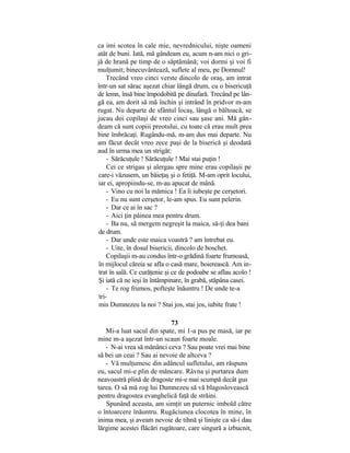 ca imi scotea în cale mie, nevrednicului, nişte oameni
atât de buni. Iată, mă gândeam eu, acum n-am nici o gri-
jă de hrană pe timp de o săptămână; voi dormi şi voi fi
mulţumit; binecuvântează, suflete al meu, pe Domnul!
Trecând vreo cinci verste dincolo de oraş, am intrat
într-un sat sărac aşezat chiar lângă drum, cu o bisericuţă
de lemn, însă bine împodobită pe dinafară. Trecând pe lân-
gă ea, am dorit să mă închin şi intrând în pridvor m-am
rugat. Nu departe de sfântul locaş, lângă o băltoacă, se
jucau doi copilaşi de vreo cinci sau şase ani. Mă gân-
deam că sunt copiii preotului, cu toate că erau mult prea
bine îmbrăcaţi. Rugându-mă, m-am dus mai departe. Nu
am făcut decât vreo zece paşi de la biserică şi deodată
aud în urma mea un strigăt:
- Sărăcuţule ! Sărăcuţule ! Mai stai puţin !
Cei ce strigau şi alergau spre mine erau copilaşii pe
care-i văzusem, un băieţaş şi o fetiţă. M-am oprit locului,
iar ei, apropiindu-se, m-au apucat de mână.
- Vino cu noi la mămica ! Ea îi iubeşte pe cerşetori.
- Eu nu sunt cerşetor, le-am spus. Eu sunt pelerin.
- Dar ce ai în sac ?
- Aici ţin pâinea mea pentru drum.
- Ba nu, să mergem negreşit la maica, să-ţi dea bani
de drum.
- Dar unde este maica voastră ? am întrebat eu.
- Uite, în dosul bisericii, dincolo de boschet.
Copilaşii m-au condus într-o grădină foarte frumoasă,
în mijlocul căreia se afla o casă mare, boierească. Am in-
trat în sală. Ce curăţenie şi ce de podoabe se aflau acolo !
Şi iată că ne ieşi în întâmpinare, în grabă, stăpâna casei.
- Te rog frumos, pofteşte înăuntru ! De unde te-a
tri-
mis Dumnezeu la noi ? Stai jos, stai jos, iubite frate !
73
Mi-a luat sacul din spate, mi 1-a pus pe masă, iar pe
mine m-a aşezat într-un scaun foarte moale.
- N-ai vrea să mănânci ceva ? Sau poate vrei mai bine
să bei un ceai ? Sau ai nevoie de altceva ?
- Vă mulţumesc din adâncul sufletului, am răspuns
eu, sacul mi-e plin de mâncare. Râvna şi purtarea dum
neavoastră plină de dragoste mi-e mai scumpă decât gus
tarea. O să mă rog lui Dumnezeu să vă blagoslovească
pentru dragostea evanghelică faţă de străini.
Spunând aceasta, am simţit un puternic imbold către
o întoarcere înăuntru. Rugăciunea clocotea în mine, în
inima mea, şi aveam nevoie de tihnă şi linişte ca să-i dau
lărgime acestei flăcări rugătoare, care singură a izbucnit,
 