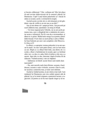 şi încotro călătoreşti ? Hai, vorbeşte-mi! Mie îmi place
să aud cuvinte duhovniceşti de la oamenii plăcuţi lui
Dumnezeu. Copii! Luaţi traista pelerinului şi-1 duceţi în
odaia cu icoane; acolo o să doarmă la noapte.
Auzind aceste cuvinte ale ei, mă minunam şi mă gân-
deam: stau de vorbă cu un om sau cu un duh ?
Aşa că am rămas să-1 aştept pe boier. Am povestit pe
scurt călătoria mea, spunându-i că merg la Irkuţk.
- Vei trece negreşit prin Tobolsk, iar eu am acolo pe
mama mea, care e călugăriţă într-o mănăstire de maici,
iar acum e schimnică. Noi îţi vom da o recomandare, şi
dânsa te va primi. Multă lume merge la ea pentru sfaturi
duhovniceşti. O să-i duci cu acest prilej o carte a Sfântu
lui Ioan Scărarul, pe care i-am cumpărat-o din Moscova.
Ce bine ar fi!
în sfârşit, s-a apropiat vremea prânzului şi ne-am aşe-
zat la masă. Au mai venit patru femei, care au luat masa
cu noi. După ce s-a sfârşit felul întâi, una dintre ele s-a
sculat, a făcut o închinăciune la icoană, apoi s-a închinat
către noi, s-a dus şi a adus felul al doilea şi din nou s-a
aşezat. Apoi alta s-a dus, întocmai, după al treilea fel de
mâncare. Văzând acestea, i-am zis stăpânei:
- îndrăznesc să întreb: aceste femei sunt rudele dum
neavoastră ?
- Da, sunt surorile mele întru Hristos: aceasta e bucă
tăreasa, aceasta e soţia vizitiului, aceasta e fata în casă,
iar aceasta e camerista mea, şi toate sunt măritate.
Auzind şi văzând acestea, m-am mirat şi mai mult. I-am
mulţumit lui Dumnezeu care mi-a arătat oameni atât de
plăcuţi Lui şi în inimă simţeam o puternică lucrare a ru-
găciunii. Şi pentru ca să fiu mai repede singur şi să nu
75
 