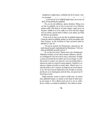 stingheresc rugăciunea, sculându-mă de la masă, i-am
zis cucoanei: „ - , . . . , ~ - • - •
_ A.yeti nevoie sa va odihniţi după masa, iar eu ma voi
duce să mă plimb prin grădină.
- Nu, eu nu mă odihnesc, spuse doamna. Merg şi eu
cu tine în grădină, iar tu îmi vei povesti ceva folositor
pentru suflet. Dar dacă te vei duce singur, copiii nu-ţi vor
da pace. îndată ce or să te vadă, n-or să te mai lase singur
nici un minut, aşa de mult îi iubesc ei pe săraci, pe fraţii
lui Hristos, pe pelerini.
N-am avut ce face şi ne-am dus în grădină împreună.
Când am intrat în grădină, pentru ca să-mi pot păstra mai
bine liniştea, m-am închinat în faţa cucoanei până la
pământ şi i-am zis:
- Vă rog în numele lui Dumnezeu, spuneţi-mi: de
mult duceţi această viaţă plăcută lui Dumnezeu ? Şi în ce
chip aţi dobândit această evlavie ?
- îţi voi povesti totul. Mama mea este strănepoata
Sfântului Iosafat, cel ale cărui moaşte odihnesc, deschi
se, la Bolgorod. Noi am avut în oraş o casă mare. O aripă
a casei era locuită de un nobil, care nu era bogat. în cele
din urmă el a murit, iar soţia lui, care era însărcinată, a
născut un copil şi a murit în urma naşterii. Copilul ce s-a
născut a rămas un orfan cu totul sărac. Maica mea 1-a
luat din milă ca să-1 crească, iar după un an m-am născut
şi eu. Noi am crescut împreună şi am învăţat cu aceiaşi
profesori şi ne înţelegeam atât de bine, de parcă am fi
fost frate şi soră.
După oarecare vreme a murit şi tatăl meu, iar maica
mea, părăsind oraşul, s-a mutat cu noi chiar în satul aces-
ta, pe moşia ei. Ne-a dăruit acest sat al ei, iar ea, zidin-
du-şi o chilie, s-a mutat la mănăstire. Ne-a lăsat ca testa-
76
 