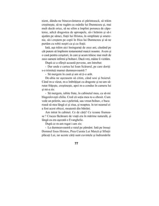 nient, dându-ne binecuvântarea ei părintească, să trăim
creştineşte, să ne rugăm cu osârdie lui Dumnezeu şi, mai
mult decât orice, să ne silim a împlini porunca de căpe-
tenie, adică dragostea de aproapele, să-i hrănim şi să-i
ajutăm pe săraci, fraţii lui Hristos, în simplitate şi smere-
nie, să-i creştem pe copii în frica lui Dumnezeu şi să ne
purtăm cu robii noştri ca şi cu fraţii.
Iată, aşa trăim aici însinguraţi de zece ani, căutând pe
cât putem să împlinim testamentul maicii noastre. Avem şi
o casă pentru cerşetori, în care şi acum trăiesc mai mult de
zece oameni infirmi şi bolnavi. Dacă vrei, mâine îi vizităm.
După ce a sfârşit această poveste, am întrebat:
- Dar unde e cartea lui Ioan Scărarul, pe care doriţi
s-o trimiteţi mamei dumneavoastră ?
- Să mergem în casă şi am să ţi-o arăt.
De-abia ne aşezasem să citim, când sosi şi boierul.
Când m-a văzut, m-a îmbrăţişat cu dragoste şi ne-am să-
rutat frăţeşte, creştineşte, apoi m-a condus în camera lui
şi mi-a zis:
- Să mergem, iubite frate, în cabinetul meu, ca să-mi
blagosloveşti chilia. Cred că soţia mea te-a obosit. Cum
vede un pelerin, sau o pelerină, sau vreun bolnav, e bucu
roasă să stea lângă ei şi ziua, şi noaptea. în tot neamul ei
a fost acest obicei, moştenit din bătrâni.
Am intrat în cabinet. Ce de cărţi! Ce icoane frumoa-
se ! Crucea făcătoare de viaţă era în mărime naturală, şi
lângă ea era aşezată o Evanghelie.
După ce m-am rugat i-am zis:
- La dumneavoastră e raiul pe pământ. Iată pe însuşi
Domnul Iisus Hristos, Prea Curata Lui Maică şi Sfinţii
plăcuţi Lui, iar aceste cărţi sunt cuvintele şi îndrumările
77
 
