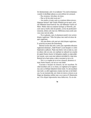 lor dumnezeieşti, cele vii şi netăcute ! Eu cred că dumnea-
voastră vă desfătaţi adesea cu convorbirea lor cerească.
- Da, recunosc, îmi place să citesc.
- Dar ce fel de cărţi aveţi aici ?
- Am multe şi toate sunt cu conţinut duhovnicesc,
răspunse boierul. Iată Vieţile Sfinţilor pe tot anul, scrie
rile Sfântului Ioan Gură de Aur, ale Sfântului Vasile cel
Mare. Multe cărţi au conţinut teologic şi filosofic, pre
cum sunt şi multe cărţi de predici, scrise de predicatori
renumiţi, dintre cele mai noi. Biblioteca mea costă cam
vreo cinci mii de ruble.
- Nu se găseşte, oare, la dumneavoastră vreo scriere
despre rugăciune ? Mie îmi place tare mult să citesc de
spre rugăciune.
- Am una dintre cele mai noi cărţi despre rugăciune.
E scrisă de un preot din Petersburg.
Boierul scoase din raft o carte care cuprindea tâlcuirea
rugăciunii domneşti „Tatăl Nostru" şi am început s-o citim
împreună cu plăcere. Puţin mai târziu veni şi soţia sa, care
ne aduse câte un ceai, iar copilaşii ne aduseră un coşuleţ
de argint frumos lucrat, în întregime umplut cu nişte prăji-
turi uscate, cum n-am mai mâncat niciodată în viaţa mea.
Boierul mi-a luat cartea, a dat-o cucoanei şi mi-a zis:
- Noi o s-o rugăm pe ea să ne citească, deoarece ci
teşte foarte frumos, iar noi ne vom întări.
Cucoana a început să citească, iar noi ascultam. Pe
când ascultam cele ce se citeau, eu vegheam şi la rugăciu-
nea care se înfiripa înăuntrul inimii mele. Cu cât ascultam
mai mult, cu atât rugăciunea creştea mai tare şi mă îndul-
cea. La un moment dat, am văzut că cineva a trecut ca un
fulger pe dinaintea ochilor mei, ca şi cum ar fi zburat prin
aer. Era chipul răposatului meu duhovnic. Eu m-am
78
 