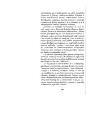 mânt nedrept, cu cuvântul, pentru ca, astfel, numele lui
Dumnezeu să fie rostit cu sfinţenie şi să nu fie folosit în
deşert. Insă tâlcuitorii de taină văd în aceasta o cerere
directă pentru rugăciunea lăuntrică a inimii şi, prin rugă-
ciunea inimii, de sine lucrătoare, să se sfinţească şi să se
lumineze toate simţirile şi puterile sufleteşti.
Cuvintele „vie împărăţia Ta" înseamnă: să vie în ini-
mile noastre pacea lăuntrică, liniştea şi bucuria duhov-
nicească, în carte se tâlcuieşte că prin cuvintele: „Pâinea
noastră cea spre fiinţă dă-ne-o nouă astăzi" trebuie să
înţelegem cererea privitoare la trebuinţele vieţii trupeşti
care nu sunt de prisos, ci numai necesare şi suficiente
pentru ajutorul oamenilor. însă Maxim Mărturisitorul,
prin cuvântul privitor la „pâinea cea spre fiinţă", înţelege
hrănirea sufletului cu pâinea cea cerească, adică hrăni-
rea cu cuvântul lui Dumnezeu şi unirea sufletului cu
Dumnezeu, prin cugetarea la Dumnezeu şi prin rugăciu-
nea lăuntrică neîncetată a inimii.
- Acesta e un lucru mare şi este aproape cu neputinţă,
pentru cei ce trăiesc în lume, să dobândească rugăciunea
lăuntrică, exclamă boierul, chiar dacă Domnul ar ajuta să
ţi-o faci pe cea din afară fără lenevire.
- Să nu gândiţi în acest fel! Dacă ar fi cu neputinţă
acest lucru şi ar însemna o greutate de neînvins, atunci
Dumnezeu n-ar fi poruncit-o tuturor. Puterea Lui se să
vârşeşte şi în neputinţă, iar Sfinţii Părinţi cei plini de
experienţă ne dau în acest scop mijloacele care uşurează
calea spre dobândirea rugăciunii inimii. Desigur, pentru
cei ce s-au lepădat de lume, se arată mijloace mai deose
bite şi mai înaintate, dar şi pentru mireni ei dau, de ase
menea, anumite mijloace potrivite, care duc cu siguranţă
la dobândirea rugăciunii lăuntrice.
80
 