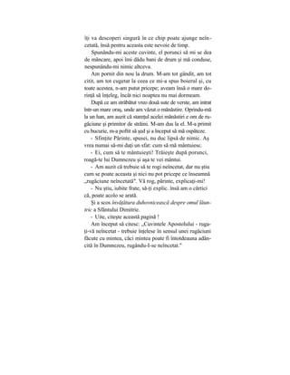 îţi va descoperi singură în ce chip poate ajunge neîn-
cetată, însă pentru aceasta este nevoie de timp.
Spunându-mi aceste cuvinte, el porunci să mi se dea
de mâncare, apoi îmi dădu bani de drum şi mă conduse,
nespunându-mi nimic altceva.
Am pornit din nou la drum. M-am tot gândit, am tot
citit, am tot cugetat la ceea ce mi-a spus boierul şi, cu
toate acestea, n-am putut pricepe; aveam însă o mare do-
rinţă să înţeleg, încât nici noaptea nu mai dormeam.
După ce am străbătut vreo două sute de verste, am intrat
într-un mare oraş, unde am văzut o mănăstire. Oprindu-mă
la un han, am auzit că stareţul acelei mănăstiri e om de ru-
găciune şi primitor de străini. M-am dus la el. M-a primit
cu bucurie, m-a poftit să şed şi a început să mă ospăteze.
- Sfinţite Părinte, spusei, nu duc lipsă de nimic. Aş
vrea numai să-mi daţi un sfat: cum să mă mântuiesc.
- Ei, cum să te mântuieşti! Trăieşte după porunci,
roagă-te lui Dumnezeu şi aşa te vei mântui.
- Am auzit că trebuie să te rogi neîncetat, dar nu ştiu
cum se poate aceasta şi nici nu pot pricepe ce înseamnă
„rugăciune neîncetată". Vă rog, părinte, explicaţi-mi!
- Nu ştiu, iubite frate, să-ţi explic. însă am o cărtici
că, poate acolo se arată.
Şi a scos învăţătura duhovnicească despre omul lăun-
tric a Sfântului Dimitrie.
- Uite, citeşte această pagină !
Am început să citesc: „Cuvintele Apostolului - ruga-
ţi-vă neîncetat - trebuie înţelese în sensul unei rugăciuni
făcute cu mintea, căci mintea poate fi întotdeauna adân-
cită în Dumnezeu, rugându-I-se neîncetat."
 