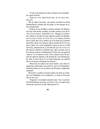 - N-am avut prilejul să citesc nicăieri ceva asemănă
tor, spuse boierul.
- Daţi-mi voie, dacă binevoiţi, să vă citesc din
filocalie.
Mi-am adus Filocalia, am căutat cuvântul lui Petru
Damaschinul, alcătuit din trei părţi, şi am început să ci-
tesc următoarele:
„Trebuie să ne învăţăm a chema numele lui Dumne-
zeu mai mult decât a respira, în toată vremea şi în tot lo-
cul şi la tot lucrul. Apostolul zice: «Rugaţi-vă neînce-
tat», adică ne învaţă să avem aducere-aminte de Dumne-
zeu în orice vreme, în orice loc şi în timpul oricărui
lucru. Dacă faci ceva, trebuie să ai în minte pe Creatorul
lucrurilor; dacă vezi lumina, adu-ţi aminte de Cel ce ţi-a
dat-o; dacă vezi cerul, pământul, marea şi tot ce se află
într-însa, minunează-te şi proslăveşte pe Cel ce le-a zi-
dit; dacă te îmbraci cu hainele tale, adu-ţi aminte cine ţi
le-a dat pe acestea şi mulţumeşte-I Celui care are grijă de
viaţa ta. Ca să spun pe scurt, orice mişcare să-ţi fie pri-
cină de aducere-aminte şi de proslăvire a lui Dumnezeu.
Şi, iată, în acest fel tu te vei ruga neîncetat, iar sufletul
tău se va bucura totdeauna de aceasta."
- Binevoiţi să vedeţi cum acest mijloc, care duce la
rugăciune neîncetată, este potrivit, uşor şi la îndemâna
fiecăruia dintre cei ce au măcar cât de puţin simţăminte
omeneşti.
Boierului i-a plăcut aceasta nespus de mult şi, încân-
tat, m-a îmbrăţişat, mi-a mulţumit, s-a uitat la Filocalia
mea şi mi-a zis:
- Negreşit voi cumpăra această carte. Am s-o procur
de la Petersburg. Iar acum, ca să nu-1 tlit, voi copia acest
cuvânt pe care mi l-ai citit. Dictează-mi-1!
81
 