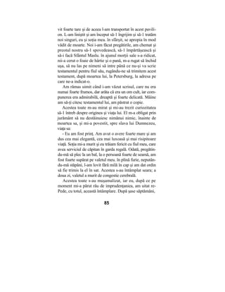 vit foarte tare şi de aceea l-am transportat în acest pavili-
on. L-am liniştit şi am început să-1 îngrijim şi să-1 tratăm
noi singuri, eu şi soţia mea. în sfârşit, se apropia în mod
vădit de moarte. Noi i-am făcut pregătirile, am chemat şi
preotul nostru să-1 spovedească, să-1 împărtăşească şi
să-i facă Sfântul Maslu. în ajunul morţii sale s-a ridicat,
nii-a cerut o foaie de hârtie şi o pană, m-a rugat să închid
uşa, să nu las pe nimeni să intre până ce nu-şi va scrie
testamentul pentru fiul său, rugându-ne să trimitem acest
testament, după moartea lui, la Petersburg, la adresa pe
care ne-a indicat-o.
Am rămas uimit când i-am văzut scrisul, care nu era
numai foarte frumos, dar arăta că era un om cult, iar com-
punerea era admirabilă, dreaptă şi foarte delicată. Mâine
am să-ţi citesc testamentul lui, am păstrat o copie.
Acestea toate m-au mirat şi mi-au trezit curiozitatea
să-1 întreb despre originea şi viaţa lui. El m-a obligat prin
jurământ să nu destăinuiesc nimănui nimic, înainte de
moartea sa, şi mi-a povestit, spre slava lui Dumnezeu,
viaţa sa:
- Eu am fost prinţ. Am avut o avere foarte mare şi am
dus cea mai elegantă, cea mai luxoasă şi mai risipitoare
viaţă. Soţia mi-a murit şi eu trăiam fericit cu fiul meu, care
avea serviciul de căpitan în garda regală. Odată, pregătin-
du-mă să plec la un bal, la o persoană foarte de seamă, am
fost foarte supărat pe valetul meu. în plină furie, neputân-
du-mă stăpâni, l-am lovit fără milă în cap şi am dat ordin
să fie trimis la el în sat. Acestea s-au întâmplat seara; a
doua zi, valetul a murit de congestie cerebrală.
Acestea toate s-au muşamalizat, iar eu, după ce pe
moment mi-a părut rău de imprudenţaniea, am uitat re-
Pede, cu totul, această întâmplare. După şase săptămâni,
85
 