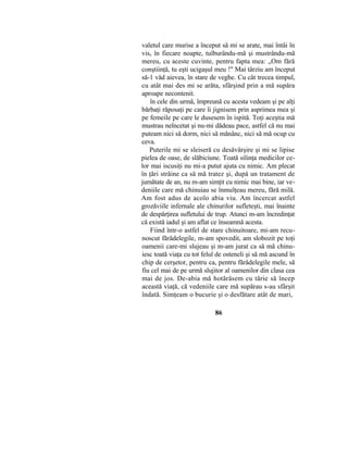 valetul care murise a început să mi se arate, mai întâi în
vis, în fiecare noapte, tuîburându-mă şi mustrându-mă
mereu, cu aceste cuvinte, pentru fapta mea: „Om fără
conştiinţă, tu eşti ucigaşul meu !" Mai târziu am început
să-1 văd aievea, în stare de veghe. Cu cât trecea timpul,
cu atât mai des mi se arăta, sfârşind prin a mă supăra
aproape necontenit.
în cele din urmă, împreună cu acesta vedeam şi pe alţi
bărbaţi răposaţi pe care îi jignisem prin asprimea mea şi
pe femeile pe care le dusesem în ispită. Toţi aceştia mă
mustrau neîncetat şi nu-mi dădeau pace, astfel că nu mai
puteam nici să dorm, nici să mănânc, nici să mă ocup cu
ceva.
Puterile mi se sleiseră cu desăvârşire şi mi se lipise
pielea de oase, de slăbiciune. Toată silinţa medicilor ce-
lor mai iscusiţi nu mi-a putut ajuta cu nimic. Am plecat
în ţări străine ca să mă tratez şi, după un tratament de
jumătate de an, nu m-am simţit cu nimic mai bine, iar ve-
deniile care mă chinuiau se înmulţeau mereu, fără milă.
Am fost adus de acolo abia viu. Am încercat astfel
grozăviile infernale ale chinurilor sufleteşti, mai înainte
de despărţirea sufletului de trup. Atunci m-am încredinţat
că există iadul şi am aflat ce înseamnă acesta.
Fiind într-o astfel de stare chinuitoare, mi-am recu-
noscut fărădelegile, m-am spovedit, am slobozit pe toţi
oamenii care-mi slujeau şi m-am jurat ca să mă chinu-
iesc toată viaţa cu tot felul de osteneli şi să mă ascund în
chip de cerşetor, pentru ca, pentru fărădelegile mele, să
fiu cel mai de pe urmă slujitor al oamenilor din clasa cea
mai de jos. De-abia mă hotărâsem cu tărie să încep
această viaţă, că vedeniile care mă supărau s-au sfârşit
îndată. Simţeam o bucurie şi o desfătare atât de mari,
86
 