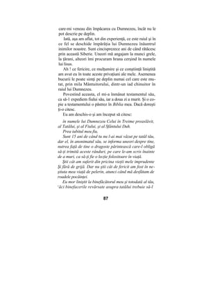 care-mi veneau din împăcarea cu Dumnezeu, încât nu le
pot descrie pe deplin.
Iată, aşa am aflat, tot din experienţă, ce este raiul şi în
ce fel se deschide împărăţia lui Dumnezeu înăuntrul
inimilor noastre. Sunt cincisprezece ani de când rătăcesc
prin această Siberie. Uneori mă angajam la munci grele,
la ţărani, alteori îmi procuram hrana cerşind în numele
lui lisus.
Ah ! ce fericire, ce mulţumire şi ce conştiinţă liniştită
am avut eu în toate aceste privaţiuni ale mele. Asemenea
bucurii le poate simţi pe deplin numai cel care este mu-
tat, prin mila Mântuitorului, dintr-un iad chinuitor în
raiul lui Dumnezeu.
Povestind aceasta, el mi-a înmânat testamentul său,
ca să-1 expediem fiului său, iar a doua zi a murit. Şi o co-
pie a testamentului o păstrez în Biblia mea. Dacă doreşti
ţi-o citesc.
Eu am deschis-o şi am început să citesc:
în numele lui Dumnezeu Celui în Treime preaslăvit,
al Tatălui, şi al Fiului, şi al Sfântului Duh.
Prea iubitul meu fiu,
Sunt 15 ani de când tu nu l-ai mai văzut pe tatăl tău,
dar el, în anonimatul său, se informa uneori despre tine,
nutrea faţă de tine o dragoste părintească care-l obligă
să-ţi trimită aceste rânduri, pe care le-am scris înainte
de a muri, ca să-ţi fie o lecţie folositoare în viaţă.
Ştii cât am suferit din pricina vieţii mele imprudente
Şi fără de grijă. Dar nu ştii cât de fericit am fost în ne-
ştiuta mea viaţă de pelerin, atunci când mă desfătam de
roadele pocăinţei.
Eu mor liniştit la binefăcătorul meu şi totodată al tău,
c
ăci binefacerile revărsate asupra tatălui trebuie să-l
87
 