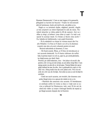 T
Doamne Dumnezeule ! Cum se mai rugau ei în genunchi,
plângând cu lacrimi de bucurie ! Feţele lor deveniseră
atât de luminoase, încât, privind la ele, am plâns şi eu.
După ce s-a terminat slujba, stăpânul, preotul, slugile
şi toţi cerşetorii au intrat împreună în sala de mese. Nu-
mărul săracilor se ridica până la 40 de oameni. Aici se j
aflau şi ologi, şi bolnavi; erau chiar şi copii. Cu toţii s-au
aşezat la aceeaşi masă. Ce linişte şi tăcere erau acolo !
Eu, luându-mi îndrăzneala, i-am şoptit boierului:
- Pe la mănăstiri se citeşte în vremea mesei din Vie
ţile Sfinţilor. Ce bine ar fi dacă s-ar citi şi la dumnea
voastră, mai ales că aveţi volumele pentru tot anul.
Boierul adresându-se doamnei, îi zise:
- De bună seamă, Masa, ar fi bine să introducem şi
noi această rânduială. Va fi foarte ziditoare de suflet.
Iată, la prima masă voi citi eu, apoi tu, pe urmă părintele,
iar după aceea, pe rând, fraţii.
Preotul, pe când mâneam, zise: - îmi place să ascult, dar
pentru citit vă rog să mă iertaţi, nu am deloc timp liber. Cum
ajung acasă, nu ştiu de ce să mă apuc. Numai bătaie de cap şi
grijă; trebuie ba una, ba alta. Am o grămadă de copii şi vite
câte vrei. Alerg toată ziua de colo până colo. Nici nu-mi
arde de citit sau de învăţat. Am uitat şi ceea ce am învăţat în
seminar.
Când am auzit aceasta, am tresărit, dar doamna care
şedea lângă mine m-a apucat de mână şi mi-a zis:
- Părintele din smerenie zice aceasta. El întotdeauna
se umileşte astfel, în vreme ce duce o viaţă cum se cu-
vine şi plăcută lui Dumnezeu; iată, sunt 20 de ani de
când este văduv şi creşte o întreagă familie de nepoţi şi
pe lângă aceasta slujeşte des la biserică.
90
 
