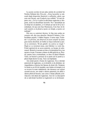 La aceste cuvinte mi-am adus aminte de cuvântul lui
Nichita Stithatul din Filocalie. „Firea lucrurilor se mă-
soară după dispoziţia lăuntrică a sufletului, adică, aşa
cum este fiecare, aşa îl judecă şi pe celălalt." Şi mai de-
parte zice: „Cel ce a ajuns la adevărata rugăciune şi dra-
goste, acela nu deosebeşte lucrurile. Nu-1 deosebeşte pe
cel drept de cel păcătos, ci îi iubeşte pe toţi la fel şi nu-i
osândeşte, tot aşa cum face Dumnezeu, Care face să ră-
sară soarele şi să plouă şi peste cei drepţi, şi peste cei
nedrepţi."
Din nou s-a aşternut tăcerea. în faţa mea şedea un
cerşetor orb, din casa săracilor. Boierul îl hrănea, îi îm-
bucătăţea peştele, îi dădea lingura, îi turna supa. Fixân-
du-1 cu privirea, am observat că acest cerşetor îşi ţinea
gura mereu deschisă, iar limba se mişca neîncetat şi par-
că se cutremura. M-am gândit: nu cumva se roagă ?
După ce s-a terminat masa, unei bătrâne i-a venit rău.
Fiind cuprinsă de un acces puternic, ea începu să scân-
cească. Boierul şi cucoana au dus-o în dormitorul lor şi au
aşezat-o în pat. Cucoana a rămas să aibă grijă de ea. Preo-
tul, pentru orice eventualitate, se duse să aducă Sfintele
Taine, iar boierul a poruncit să se pună caii la şaretă şi a
plecat după doctor la oraş. Toţi s-au împrăştiat.
Am simţit parcă o foame de rugăciune. Era o dorinţă
puternică de rugăciune, cu revărsările ei de plinătate, iar
singurătatea şi tăcerea îmi lipseau de două zile. Simţeam
în inimă ca un fel de inundare care tindea să irumpă şi să
se reverse în toate mădularele, dar deoarece am reţinut
această nevoie, am simţit o durere puternică, de altfel o
durere plină de bucurie, care cerea o linişte plăcută şi do-
rinţa de a mă sătura de rugăciune. Aici mi s-a descoperit
de ce adevăraţii lucrători ai rugăciunii ce se săvârşeşte
91
 