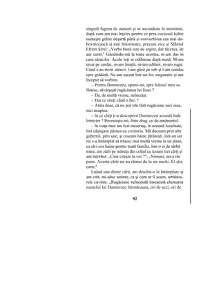 singură fugeau de oameni şi se ascundeau în anonimat,
după cum am mai înţeles pentru ce prea cuviosul Isihie
numeşte grăire deşartă până şi convorbirea cea mai du-
hovnicească şi mai folositoare, precum zice şi Sfântul
Efrem Şirul: „Vorba bună este de argint, dar tăcerea, de
aur curat." Gândindu-mă la toate acestea, m-am dus în
casa săracilor. Acolo toţi se odihneau după masă. M-am
urcat pe cerdac, m-am liniştit, m-am odihnit, m-am rugat.
Când s-au trezit săracii, l-am găsit pe orb şi l-am condus
spre grădină. Ne-am aşezat într-un loc singuratic şi am
început să vorbim.
- Pentru Dumnezeu, spune-mi, spre folosul meu su
fletesc, săvârşeşti rugăciunea lui Iisus ?
- Da, de multă vreme, neîncetat.
- Dar ce simţi când o faci ?
- Atâta doar, că nu pot trăi fără rugăciune nici ziua,
nici noaptea.
- în ce chip ţi-a descoperit Dumnezeu această înde
letnicire ? Povesteşte-mi, frate drag, cu de-amănuntul.
- în viaţa mea am fost meseriaş, în această localitate,
îmi câştigam pâinea cu croitoria. Mă duceam prin alte
gubernii, prin sate, şi coseam haine ţărăneşti. într-un sat
mi s-a întâmplat să trăiesc mai multă vreme la un ţăran,
ca să-i cos haine pentru toată familia. într-o zi de sărbă
toare, am zărit pe măsuţa din colţul cu icoane trei cărţi şi
am întrebat: „Cine citeşte la voi ?"; „Nimeni, mi-a răs
puns. Aceste cărţi ne-au rămas de la un unchi. El ştia
carte."
Luând una dintre cărţi, am deschis-o la întâmplare şi
am citit, mi-aduc aminte, ca şi cum ar fi acum, următoa-
rele cuvinte: „Rugăciune neîncetată înseamnă chemarea
numelui lui Dumnezeu întotdeauna, ori de şezi, ori de
92
 